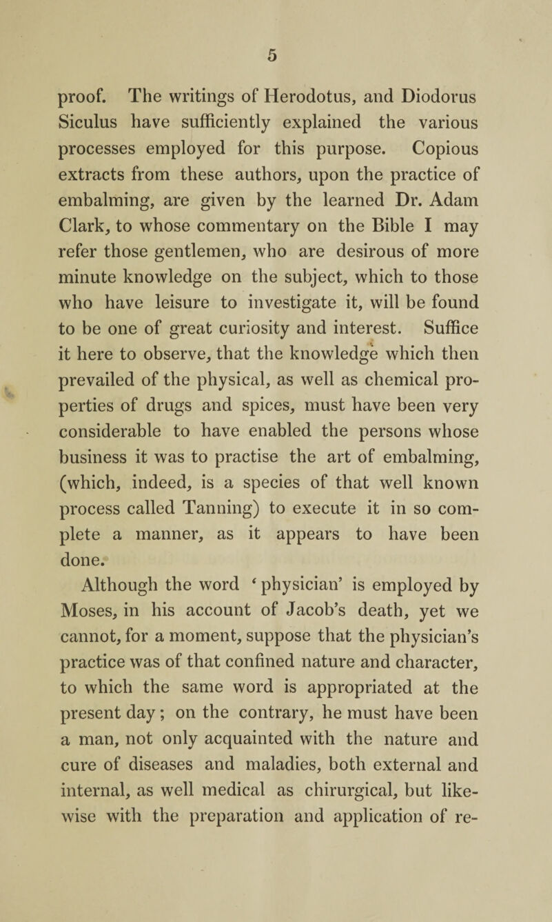 proof. The writings of Herodotus, and Diodorus Siculus have sufficiently explained the various processes employed for this purpose. Copious extracts from these authors, upon the practice of embalming, are given by the learned Dr. Adam Clark, to whose commentary on the Bible I may refer those gentlemen, who are desirous of more minute knowledge on the subject, which to those who have leisure to investigate it, will be found to be one of great curiosity and interest. Suffice it here to observe, that the knowledge which then prevailed of the physical, as well as chemical pro¬ perties of drugs and spices, must have been very considerable to have enabled the persons whose business it was to practise the art of embalming, (which, indeed, is a species of that well known process called Tanning) to execute it in so com¬ plete a manner, as it appears to have been done. Although the word ‘ physician’ is employed by Moses, in his account of Jacob’s death, yet we cannot, for a moment, suppose that the physician’s practice was of that confined nature and character, to which the same word is appropriated at the present day; on the contrary, he must have been a man, not only acquainted with the nature and cure of diseases and maladies, both external and internal, as well medical as chirurgical, but like¬ wise with the preparation and application of re-