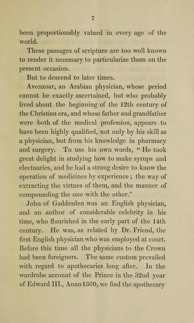 been proportionably valued in every age of the world. These passages of scripture are too well known to render it necessary to particularize them on the present occasion. But to descend to later times. Avenzoar, an Arabian physician, whose period cannot be exactly ascertained, but who probably lived about the beginning of the 12th century of the Christian era, and whose father and grandfather were both of the medical profession, appears to have been highly qualified, not only by his skill as a physician, but from his knowledge in pharmacy and surgery. To use his own words, “ He took great delight in studying how to make syrups and electuaries, and he had a strong desire to know the operation of medicines by experience ; the way of extracting the virtues of them, and the manner of compounding the one with the other.” John of Gaddesden was an English physician, and an author of considerable celebrity in his time, who flourished in the early part of the 14th century. He was, as related by Dr. Friend, the first English physician who was employed at court. Before this time all the physicians to the Crown had been foreigners. The same custom prevailed with regard to apothecaries long after. In the wardrobe account of the Prince in the 32nd year of Edward III., Anno 1360, we find the apothecary