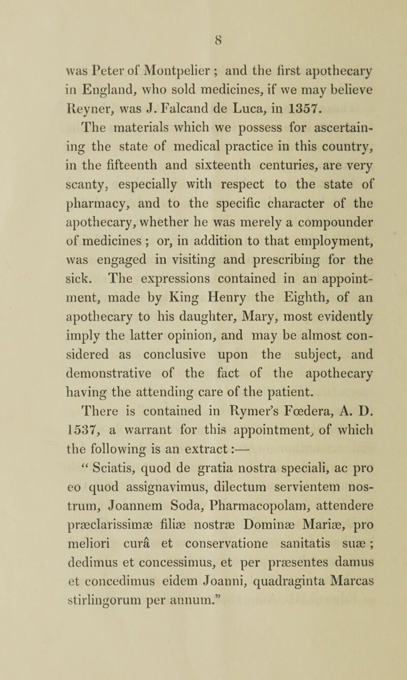 was Peter of Montpelier ; and the first apothecary in England, who sold medicines, if we may believe Reyner, was J. Falcand de Luca, in 1357. The materials which we possess for ascertain¬ ing the state of medical practice in this country, in the fifteenth and sixteenth centuries, are very scanty, especially with respect to the state of pharmacy, and to the specific character of the apothecary, whether he was merely a compounder of medicines ; or, in addition to that employment, was engaged in visiting and prescribing for the sick. The expressions contained in an appoint¬ ment, made by King Henry the Eighth, of an apothecary to his daughter, Mary, most evidently imply the latter opinion, and may be almost con¬ sidered as conclusive upon the subject, and demonstrative of the fact of the apothecary having the attending care of the patient. There is contained in Rymer’s Fcedera, A. D. 1537, a warrant for this appointment, of which the following is an extract:— “ Sciatis, quod de gratia nostra speciali, ac pro eo quod assignavimus, dilectum servientem nos¬ trum, Joannem Soda, Pharmacopolam, attendere prasclarissimas filise nostras Dominae Marias, pro meliori cura et conservation sanitatis suas; dedimus et concessimus, et per praesentes damus et concedimus eidem Joanni, quadraginta Marcas stirlingorum per annum.”