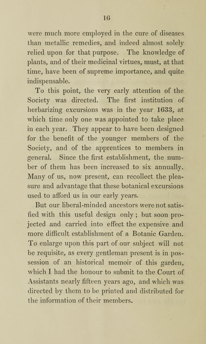 were much more employed in the cure of diseases than metallic remedies, and indeed almost solely relied upon for that purpose. The knowledge of plants, and of their medicinal virtues, must, at that time, have been of supreme importance, and quite indispensable. To this point, the very early attention of the Society was directed. The first institution of lierbarizing excursions was in the year 1633, at which time only one was appointed to take place in each year. They appear to have been designed for the benefit of the younger members of the Society, and of the apprentices to members in general. Since the first establishment, the num¬ ber of them has been increased to six annually. Many of us, now present, can recollect the plea¬ sure and advantage that these botanical excursions used to afford us in our early years. But our liberal-minded ancestors were not satis¬ fied with this useful design only ; but soon pro¬ jected and carried into effect the expensive and more difficult establishment of a Botanic Garden. To enlarge upon this part of our subject will not be requisite, as every gentleman present is in pos¬ session of an historical memoir of this garden, which I had the honour to submit to the Court of Assistants nearly fifteen years ago, and which was directed by them to be printed and distributed for the information of their members.
