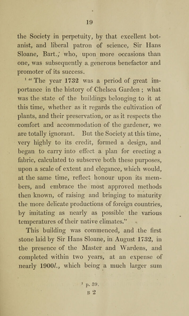 the Society in perpetuity, by that excellent bot¬ anist, and liberal patron of science, Sir Hans Sloane, Bart.,' who, upon more occasions than one, was subsequently a. generous benefactor and promoter of its success. 1 “ The year 1732 was a period of great im¬ portance in the history of Chelsea Garden ; what was the state of the buildings belonging to it at this time, whether as it regards the cultivation of plants, and their preservation, or as it respects the comfort and accommodation of the gardener, we are totally ignorant. But the Society at this time, very highly to its credit, formed a design, and began to carry into effect a plan for erecting a fabric, calculated to subserve both these purposes, upon a scale of extent and elegance, which would, at the same time, reflect honour upon its mem¬ bers, and embrace the most approved methods then known, of raising and bringing to maturity the more delicate productions of foreign countries, by imitating as nearly as possible the various temperatures of their native climates.” This building was commenced, and the first stone laid by Sir Hans Sloane, in August 1732, in the presence of the Master and Wardens, and completed within two years, at an expense of nearly 1900/., which being a much larger sum % - 1 p. 39. B 2