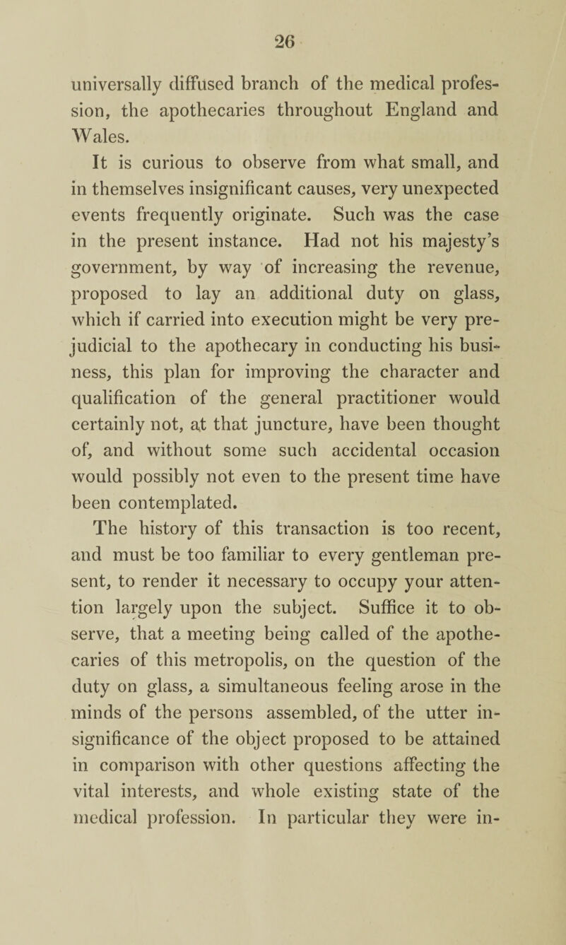 universally diffused branch of the medical profes¬ sion, the apothecaries throughout England and Wales. It is curious to observe from what small, and in themselves insignificant causes, very unexpected events frequently originate. Such was the case in the present instance. Had not his majesty’s government, by way of increasing the revenue, proposed to lay an additional duty on glass, which if carried into execution might be very pre¬ judicial to the apothecary in conducting his busi¬ ness, this plan for improving the character and qualification of the general practitioner would certainly not, at that juncture, have been thought of, and without some such accidental occasion would possibly not even to the present time have been contemplated. The history of this transaction is too recent, and must be too familiar to every gentleman pre¬ sent, to render it necessary to occupy your atten¬ tion largely upon the subject. Suffice it to ob¬ serve, that a meeting being called of the apothe¬ caries of this metropolis, on the question of the duty on glass, a simultaneous feeling arose in the minds of the persons assembled, of the utter in¬ significance of the object proposed to be attained in comparison with other questions affecting the vital interests, and whole existing state of the medical profession. In particular they were in-