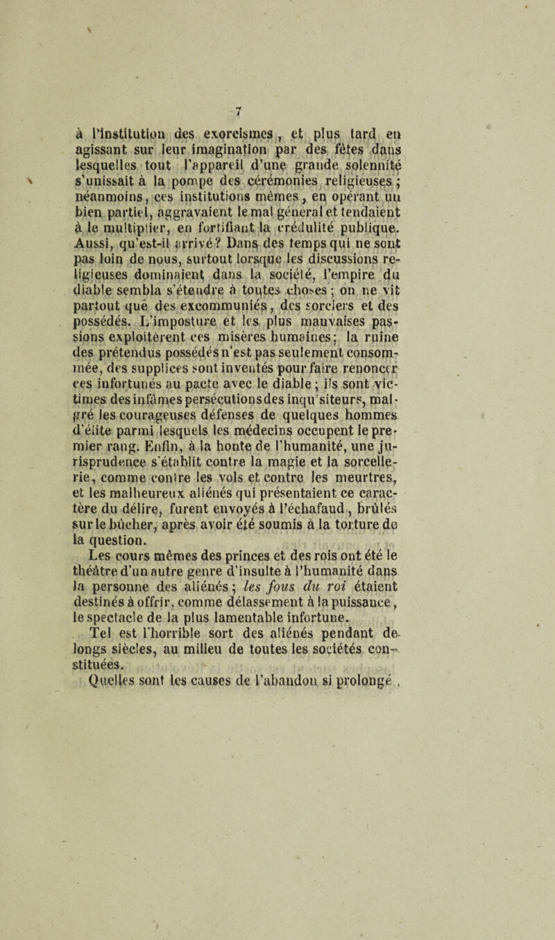 a nnstitutlon des exorcismes , et plus lar,d eu agissant sur leur imagination par des fetes dans lesquelles tout Tappareil d’une grande splennit^ V s’unissait a la pompe des .ceremonies religieuses ; neanmoins, ces institutions memes, en operant un bien partiel, aggravaient lemal general etiendaient a le multiplier, en fortifiaiit la credulite publique. Aussi, qu’est-il arrive? Dansi des temps qui nesout pas loin de nous, surtout lorsque les discussions re- iigjeuses dominaient dans la sociele, I’empire du diable sembla s’etendre a toqtes ehoses; on ne vit partout que desjexcommuniea, des sorciers el des possedes. L’imposture et les plus mauvaises pas¬ sions exploiterent ces miseres humaines; la mine des pretendus possedes n’est passeulement consom- inee, des suppliers sontinventes pourfaire renoncef ces infortunes au pacte avec le diable; ils sont vie* times des infames persecutions des inqir’siteurs, mal- pre les courageuses defenses de quelques hommes d’eiite parmi lesquels les medecins occupent le pre¬ mier rang. Entin, a la honte de Thumanit^, une ju¬ risprudence s’etablit contre la magie et la sorcelle- rie, comme contre les vols et contre les meurtres, et les malheureux alienes qui presentaient ce carac- tere du delire, furent envoyes h I’echafaud, brules sur le biicher, apres avoir eie soumis ^ la torture de la question. Les cours memes des princes et des rois ont 4te le thedtred’un autre genre d’insulte^i Phumanit^ dans la personne des alienes; les fous du roi etaient destines a offrir, comme delassement ^ !a puissance, le spectacle de la plus lamentable infortune. Tel est i’horrible sort des alienes pendant de- longs siecles, au milieu de toutes les soci^t^s con--, stituees. Qiielles sont les causes de rabandon si prolonge ,