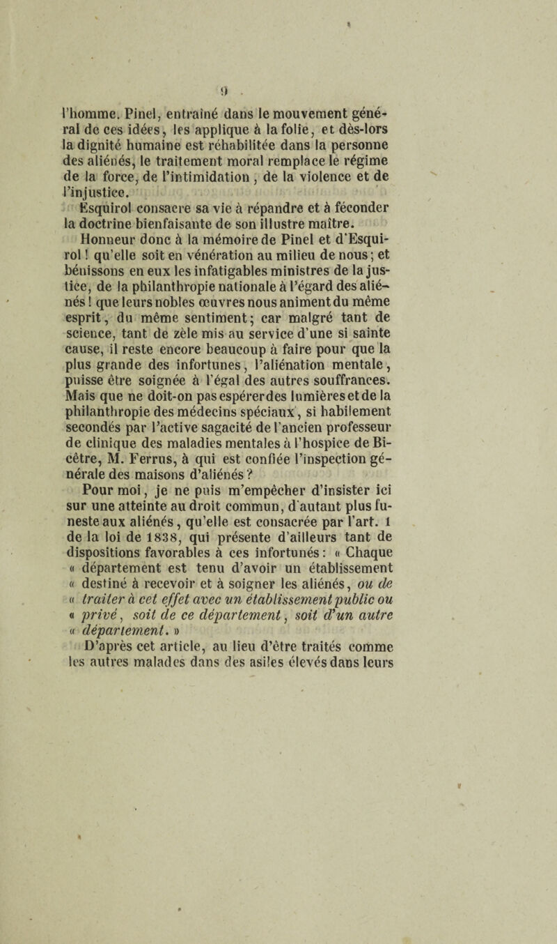 0 . riiomme. Pinel, entralne dans lemouveraent gene^ ral de ces idees, les applique ^ la folie, et des-lors ladignite humaine est rehabilitee dans la personae des alienes, le traitement moral remplace le regime de la force^ de I’intimidation , de la violence et de I’injustice. Esquirol consacre sa vie a repandrc et ^ feconder la doctrine bienfaisante de son illustre maitre. Honneur done d la memoire de Pinel et d’Esqui- rol! qu’elle soit en veneration au milieu de nous; et benissons en eux les infatigables ministres de la jus¬ tice, de la philanthropic nationale a I’egard des alie¬ nes! queleurs nobles oeuvres nous animentdu meme esprit, du meme sentiment; car malgre tant de science, tant de zele mis au service d’une si sainte cause, il reste encore beaucoup a faire pour que la plus grande des infortunes, I’alienation mentale, puisse etre soignee a I’egal des autres souffrances. Mais que ne doit-on pasespererdes lumieresetde la philanthropic des medecins speciaux', si habiiement secondes par I’active sagacite de Tancien professeur de Clinique des maladies mentales a I’hospice de Bi- cetre, M. Ferrus, h qui est confiee I’inspection ge- nerale des maisons d’aiienes ? Pour moi, je ne puis m’empecher d’insister ici sur une atteinte au droit commun, d'autant plus fu- nesteaux abends, qu’elle est consacree par I’art. l de la loi de 1838, qui presente d’ailleurs tant de dispositions favorables a ces infortunes: « Chaque « departement est tenu d’avoir un etablissement « destine h recevoir et a soigner les alienes, ou de (( trailer a cet effet avec nn etablissement public ou « price, soit de ce departement, soit d*un autre « departement. » D’apres cet article, au lieu d’etre traites comme les autres maladcs dans des asiles elevesdans Icurs