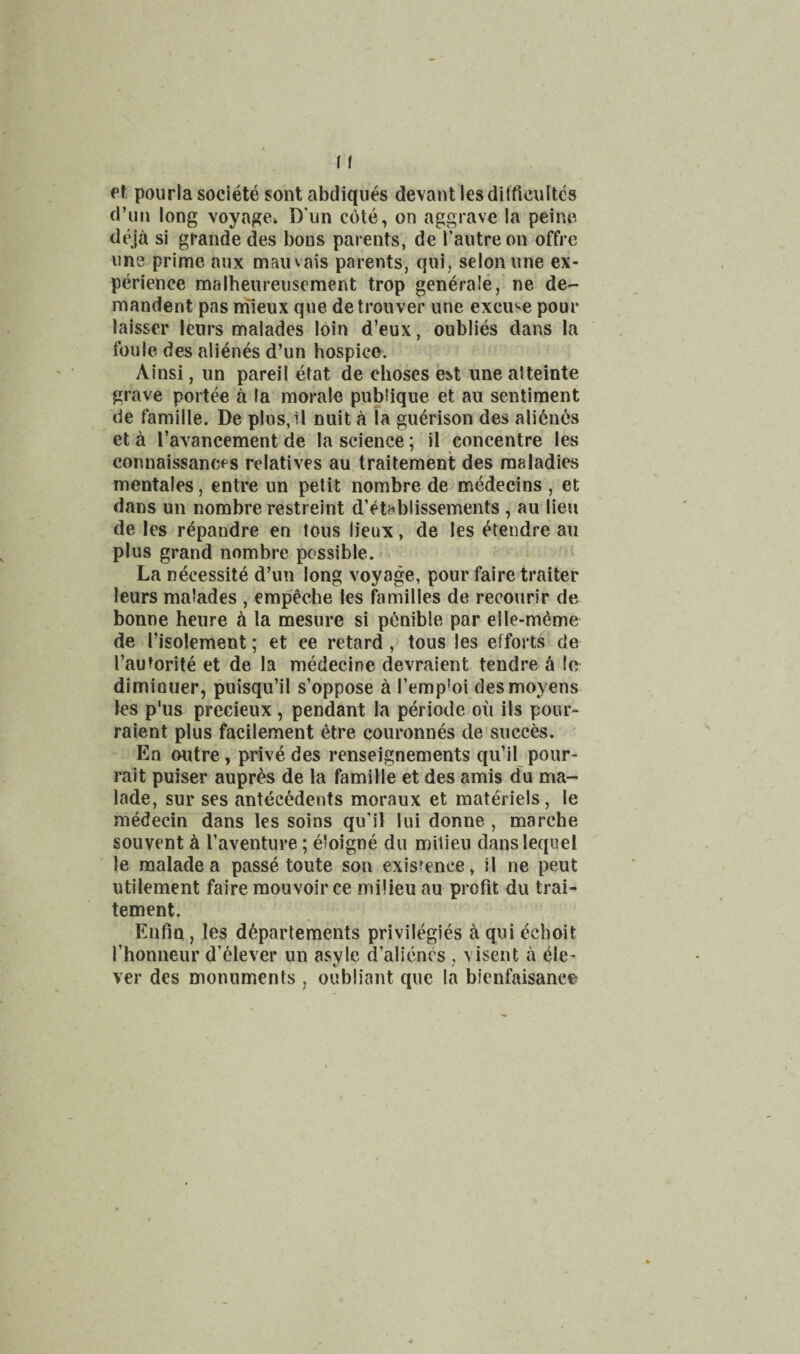 et pourla societe sont abdiques devant lesdilficultcs d’un long voyage* D'un cote, on aggrave la peine deja si grande des boos parents, de I’autre on offre one prime nnx maiuais parents, qui, selonune ex¬ perience malheureuscment trop gen4ra!e, ne de- mandent pas niieux que detrouver une excuse pour laisser lenrs malades loin d’eux, oublies dans la foule des alienes d’un hospico. Ainsi, un pareil etat de choses est une atteinte grave portee a la morale pnbiique et au sentiment de famille. De plus, 11 nuit a la guerison des ali6nes et ^ I’avancement de la science; il concentre les connaissanccs relatives au traitement des maladies meotales, entre un petit nombre de medecins , et dans un nombre restreint d’etablissements, au lieu de les r^pandre en lous lieux, de les ^tendre au plus grand nombre possible. La necessite d’un long voyage, pour faire trailer leurs malades , empeche les families de recourir de bonne heure h la mesure si p^nible par elle-meme de I’isolement; et ee retard, tous les efforts de I’autorite et de la medecine devraient tendre h lo diminuer, puisqu’il s’oppose a I’empioi desmoyens les p'us precieux, pendant la periode on ils pour- raient plus facilement 6tre couronnes de succes. En outre, prive des renseignements qu’il pour- rait puiser aupr^s de la famille et des amis du ma- lade, sur ses antecedents moraux et materiels, le medecin dans les soins qu’il lui donne , marche souvent h I’aventure; eloigne du milieu danslequel le malade a passe toute son exisrence, il ne pent utilement faire mouvoir ce milieu au profit du trai¬ tement. Enfin, les d6partements privilegies aquiechoit Thonneur d’elever un asyle d’alicncs , \ isent a (Cle¬ ver des monuments , oubliant quo la bienfaisance