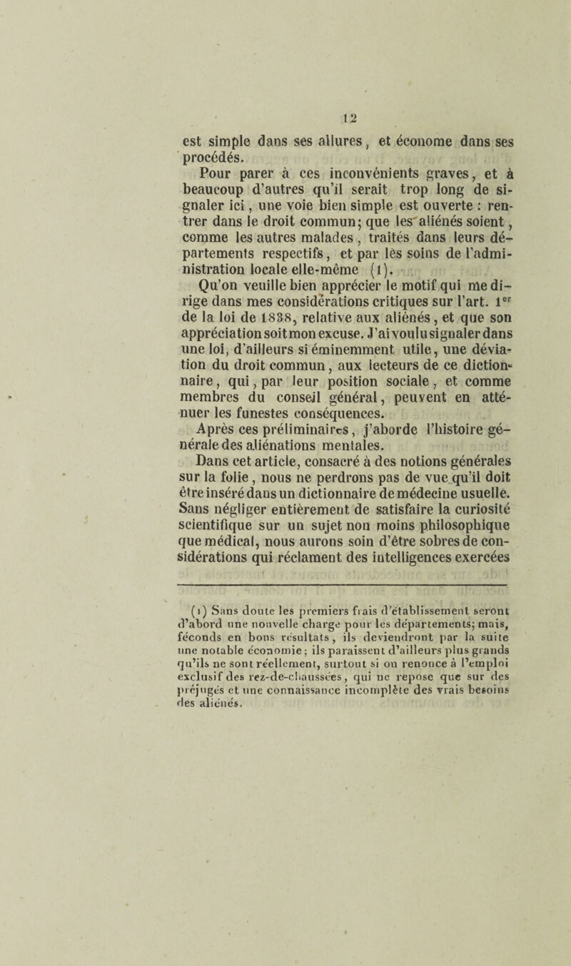 est simple dans ses allures, et ^coiiome dans ses ‘ proc6des. Pour parer a ces inconvenients graves, et h beaucoup d’autres qu’il serait trop long de si¬ gnaler ici, une voie bieii simple est ouverte : ren- trer dans le droit common; que les'aii^ies soient, comme les autres raalades, traites dans leurs d4- partements respectifs, et par 16s soins de I’admi- nistration locale elle-meme (l). - Qu’on veuille bien apprecier le motif qui me di- rige dans mes considerations critiques sur Tart. 1®^ de la loi de 1838, relative aux alienes, et que son appreciation soitmon excuse. J’aivoulusignaler dans une loi, d’ailleurs sieminemment utile, une devia^ tion du droit common, aux leeteurs de ce dictiom naire, qui, par leur position sociale, et comme merabres du conseil general, peuvent en atte- nuer les funestes consequences. Apres ces preliminaircs, j’aborde I’liistoire ge- nerale des aJienations mentales. Dans cet article, consacre a des notions generales sur la folie, nous ne perdrons pas de vue^qu’il doit etre insere dans un dictionnaire demedecine usuelle. Sans negliger entierement de satisfaire la curiosite scientifique sur un sujet non raoins philosophique que medical, nous aurons soin d’etre sobresde con¬ siderations qui.reclament des intelligences exerc6es (i) Sans doute les premiers frais d’ctablissement seront d’abord nne iionvelle charge pour les departements; mais, feconds en bons resultats, ils deviendront par la suite une notable e'conomie; ils paraissent d’ailleurs plus grands qu’ils ne sont re'ellement, surtout si on renonce a I’emploi exclusif des rez-de-cliaussees, qui ne repose que sur des prcjuges et une connaissance incomplete des Tiais besoins des alienes.
