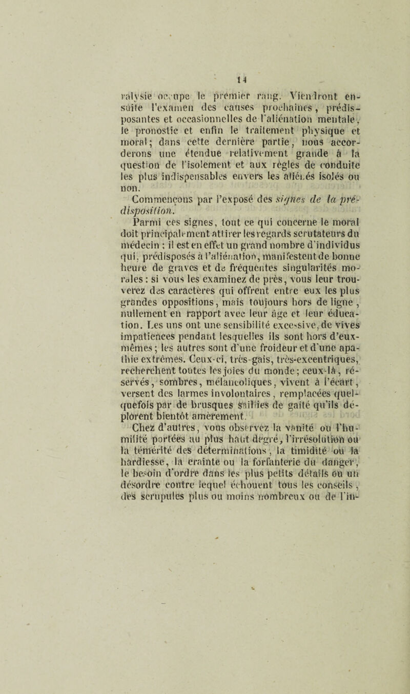 ralysie oe.npe le premier rang. Vieniront en- sufte rexameii des causes piocimines, predls- posaiites et occasionnelles de I'alieiiation meiitale, le pronostie et enfin le trailement physique et moral; dans cette derniere parlie, nous accor- derons luie etendue relalivcment grande a la question de I’isolement et aux regies de conduite les plus indispensables envers les alier,es isoles on non. Commencons par I’expose des su/nea de (a pre¬ disposition. Parmi ees signes, tout ce qui concerne le moral doit prineipalement attii er les regards scrutateiirs dii medecin ; il esten effct un grand norabre d’individus qui, predisposes a i’alierjation, maiiiresteiitde bonne heuie de graves et da frequentes singularites mo¬ rales : si vous les examinez de pres, vous leur trou- verez des caracteres qui offrent entre eux les plus grandes oppositions, mais toujouis hors de ligne , nullement en rapport avec leur age et leur educa¬ tion. Les uns ont une sensibilite exce-^sive, de vives impatiences pendant iesquelles ils sont horS d’eux- rnemes; les autres sont d’une froideur et d'une apa- tbie extremes. Geux-ci, tres-gais, tres-excentriques, recherchent toutes Ics joies du monde; ceux-lA, re¬ serves, sombres, melantoliques, vivent ^ I’ecart, versent des larmes involontaires, remplacees quel- quefoispar de brusques S^^aibies de gaile qu’ils dc- pldrent bientdt amefement. Chez d’autres, vous observez la vanite ou Thu- miiite poi’tees au plus haut degre, rirresoliition ou la temerite deS determinations , la timidite on la hai’diesse, la erainte ou la fort'anterie du danger, le besoin d'ordre dans les plus pelits details ou un dcsordre centre lequel echouent tons les conseils , des scrupules plus ou moins nombreux ou de Tin-
