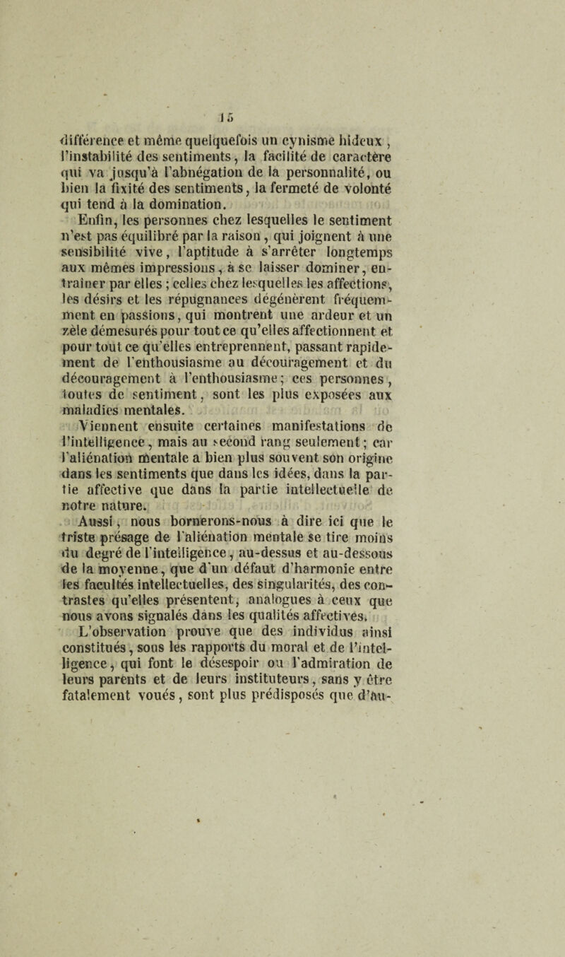 ir> <lil’terence et m6mfi quelquefois im cynisme hideux , I’instabiiite des sentiments, la facilite de caract^.re qiii va jusqu’a [’abnegation de la personnalite, ou bien la fixite des sentiments, la fermete de volonte qui tend a la domination. Enfin, les personnes chez lesquelles le sentiment n’est pas equilibre par la raison, qui joignent h une sensibilite vive, I’aptitiide a s’arreter longtemps aux memes impressions, a se laisser dominer, en- trainer par elles; celies chez lesquelles les affections, les desirs et les repugnances degenerent frequem- ment en passions, qui montrent une ardeur et un zele demesur^s pour toutce qu’ellesaffectionnent et pour tout ce qu’elles entreprennent, passant rapide- ment de I’enthousiasme au decouragement et du decouragement a I’enthousiasme; ces personnes, loules de sentiment, sont les plus expos^es aux maladies mentales. . * Viennent ensuite certaines manifestations do I’intelligence, mais au second rang seulement; car Talienation mentale a bien plus souvent son origine dans les sentiments que dans les idees, dans la par- tie affective que dans la partie intellectuelle de notre nature, i • • Aussi ^ nous bornerons-nous a dire ici que le trfste presage de I’alienation mentale se tire moius du degre de I’intelligence, au-dessus et au-dessous de la moyenne, que d*un defaut d’harmonie entre les facultes intellectuelles, des singularites, des con- trastes qu’elles presentent, analogues a.cenx que nous avons signales dans les qualiles affectives, ■ L’observation prouve que des individus ainsi constitues, sous les rapports du moral et de I’iatel- ligence, qui font le desespoir ou I’admiration de leurs parents et de leurs instituteurs, sans y ctre fatalement voues, sont plus predisposes que d’au-