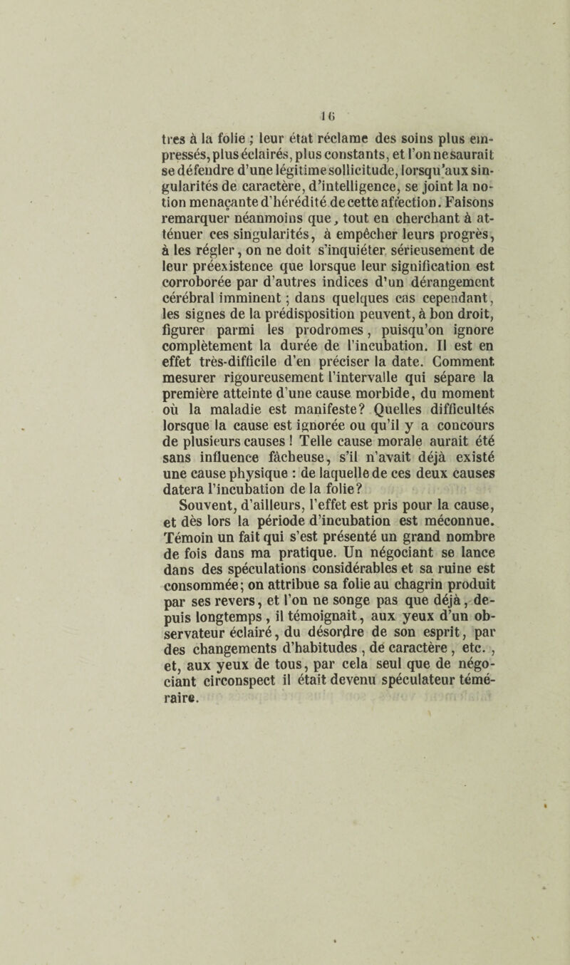 ti es k la folie ; leur etat reclame des solus plus em¬ presses, plus ^Claires, plus constants, et ronnesaurait sedefeudre d’une legitime sollicitude, lorsqu’auxsin- gularites de caractere, d^intelligence, se joint la no¬ tion menacante d’heredite.decette affection. Faisons 9 remarquer neanmoins que, tout en cherchant at- tenuer ces singularites, ^ emp^cher leurs progres, a les regler, on ne doit s’inquieter, serieusement de leur pr^existence que lorsque leur signification est corroboree par d’autres indices d’un derangement cerebral imminent; dans quelques cas cependant, les signes de la prMisposition peuvent, k bon droit, figurer parmi les prodromes, puisqu’on ignore completement la duree de I’incubation. II est en effet tres-difficile d’en preciser la date. Comment mesurer rigoureusement I’intervalle qui separe la premiere atteinte d’une cause morbide, du moment ou la maladie est manifeste? Quelles difficultes lorsque la cause est ignoree ou qu’il y a concours de plusieurs causes ! Telle cause morale aurait elk sans influence facbeuse, s’il n’avait deja exists une cause physique : de laquelle de ces deux causes datera I’incubation de la folie? Souvent, d’ailleurs, I’effet est pris pour la cause, et des lors la p^riode d’incubation est meconnue. Temoin un fait qui s’est presente un grand nombre de fois dans ma pratique. Un n^gociant se lance dans des speculations considerables et sa mine est consomm^e; on attribue sa folie au chagrin produit par ses revers, et Ton ne songe pas que d6ja, de- puis longtemps, il temoignait, aux yeux d’un ob- servateur eclair^, du desorflre de son esprit, par des changements d’habitudes , de caractere , etc. , et, aux yeux de tons, par cela seul que de nego- ciant circonspect il etait devenu speculateur teme- raire.