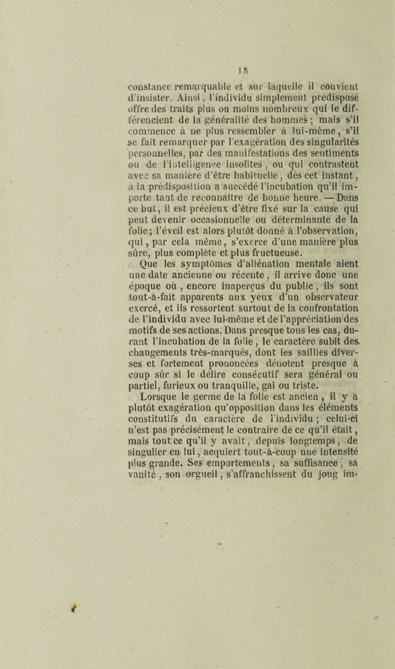 IS ■Constance remarquable et sui- laquelle il convient d’insister. Ainsi, Tindividu simplement predispose oftVe des traits plus ou moins iiombreux qui le dif- ferencient de la generalile des hommes ; mais s’il commence a ne plus ressembler a lui-meme, s’il se fait remarquer par I’exageration des singularites 'personnelles, par des manifestations des sentiments ou de rinteliigenee insolites, ou qui contrastent avee sa maniere d’etre habituelle, des cet instant, a la predisposition a succede I’iocubation qii’il im- porte taut de reconnaitre de bonne heure. — Dans ce but, il est precieux d’etre fixe sur la cause qui peut devenir occasionnelle ou determinante de la folie; I’eveil est alors plutot donne a I’observation, qui, par cela meme, s’exerce d’une maniere plus sure, plus complete et plus fructueuse. Que les symptomes d’ali^nation mentale aient une date ancienne ou recente, il arrive done une epoque ou , encore inapercus du public, ils sont tout-a-fait apparents aux yeux d’un observateur exerc6, et ils ressortent surtout de la confrontation de I’individu avec lui-meme et de Tappreciation des motifs de ses actions. Dans presque tons les cas, du- rant I’incubation de la folie, le caractere subit des, changements tr^s-marques, dont les sail lies diver- ses et fortement prononcees deuotent presque k coup sur si le delire consecutif sera general ou partiel, furieux ou tranquil le, gai ou triste. Lorsque le germe de la folie est ancien , il y a plutot exageration qu’opposition dans les Elements constitutifs du caractere de I’individu; celui-ci n’est pas precisement le contraire de ce qu’il etait, mais tout ce qu’il y avait, depuis longtemps, de singulier en lui, acquiert tout-a-coup une intensite plus grande. Ses emportements, sa suffisance, sa vanite , son orgueil, s’affranchissent du joug im-