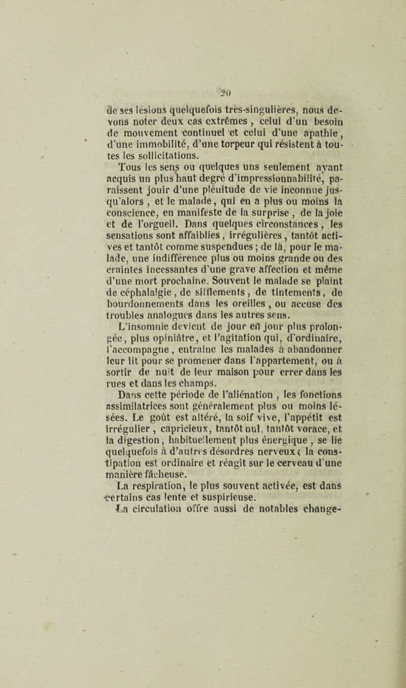 i>o dc ses lesions (iuelquefois tres-singulieres, nous dc- vons noter deux cas extremes , celui d’uu besoin de raouvement continue] et celui d’une apathie, d’une immobilite, d’une torpeur qui resistent ^ tou- tes les sollicitations. Tous les sens ou quelqucs uns seulement ayant acquis un plusbaut degre d’impressionnabilife, pa- raissent jouir d’une plenitude de vie inconnue jus- qu’alors , et le malade, qui en a plus ou moins la conscience, en manifeste de la surprise , de la joie et de I’orgueil. Dans quelques circonstances, les sensations sont affaiblies, irregulieres, tantdt acti¬ ves et tantot comme suspendues; de Id, pour le ma- lade, une indifference plus ou moins grande ou des craintes incessantes d’une grave affection et m^me d’une mort procbaine. Souvent le malade se plaint de cephalalgie , de sifflements , de tintements, de bourdonnements dans les oreilles , ou accuse dcs troubles analogues dans les autres sens. L’insomnie devient de jour en jour plus prolon- gee, plus opinidtre, et I’agitation qui, d’ordinaire, I’accompagne , entraine les malades a abandonner leur lit pour se promener dans Tappartement, ou a sortir de nuit de leur maison pour errer dans les rues et dans les cbamps. Dans cette periode de I’alienation , les fonctions assimilatrices sont generalement plus ou moins le- sees. Le gout est altere, la soif vive, I’appetit est irregulier , capricieux, tantdtnul, tant6t vorace, et la digestion, babituellement plus energique , se lie quelquefois a d’autres desordres nerveux< la cons¬ tipation est ordinaire et reagit sur le cerveau d’une maniere fdcbeuse. La respiration, le plus souvent activee, est dans ‘Certains Cas lente et suspirieuse. L.a circulation offre aussi de notables change-