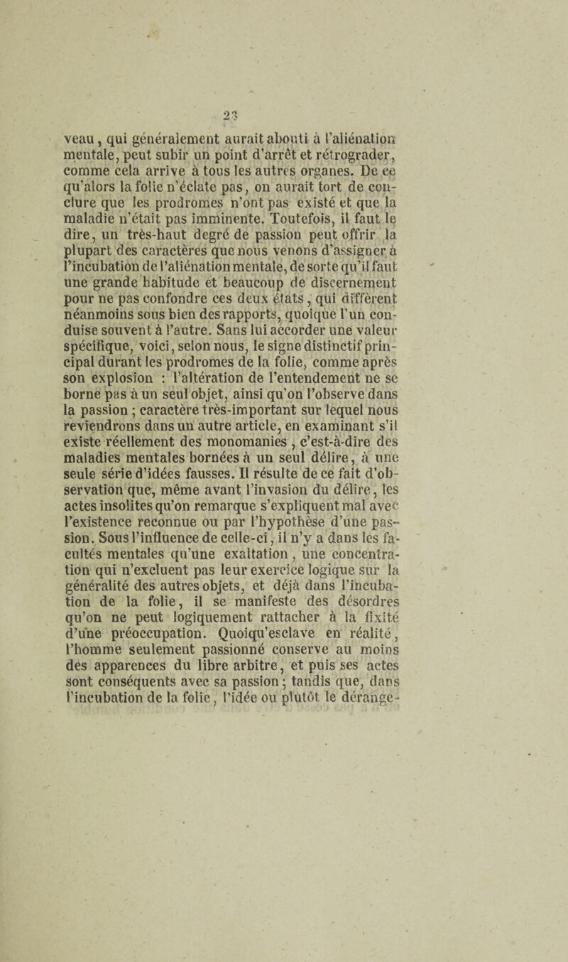 veau, qui generaiement aurait aboiUi a ralieuation men tale, pent subir un point d’arret et relrograder, comme cela arrive a tons les autres organes. De ee qu’alors la folie n’^clate pas, on aurait tort de coii- clure que les prodromes n’ont pas existe et que la maladie n’etait pas imminente. Toutefois, il faut le dire, un tr^s-haut degre de passion peut offrir la plupart des caracteres que nous venons d’assigner a I’incubation de Talienation mentale, de sorte qu’il faut une grande habitude et beaucoup de discernement pour ne pas confondre ces deux elats, qui different neanmoins sous bien des rapports, quoique Tun con- duise souvent d I’autre. Sans lui accorder une valeur specifique, voici, selonnous, lesignedistinctifprin¬ cipal durant les prodromes de la folie, comme apres son explosion : I’alteration de I’entendement ne se borne pas a un seul objet, ainsi qu’on I’observe dans la passion; caractere tres-important sur lequel nous reviendrons dansun autre article, en examinant s’il existe reellement des monomanies , c’est-a-dire des maladies mentales bornees a un seul delire, a une seule serie d’idees fausses. II rdsulte de ce fait d’ob- servation que, meme avant I’invasion du delire, les actes insolites qu’on remarque s’expliquent mal avec I’existence reconnue ou par I’hypothese d’une pas¬ sion. Sousl’influence de celle-ci, il n’y a dans les fa- cultes mentales qu’une exaltation , une concentra¬ tion qui n’excluent pas leur exercice logique sur la generalite des autres objets, et deja dans I’incuba- tion de la folie, il se manifeste des desordres qu’on ne peut logiquement rattacher ^ la fixite d’une preoccupation. Quoiqu’esclave en realite, I’homme seulement passionnd conserve au moins des apparences du libre arbitre, et puis ses actes sont consequents avec sa passion; tandis que, dans I’incubation de la folie, I’id^e ou plutot le derange-