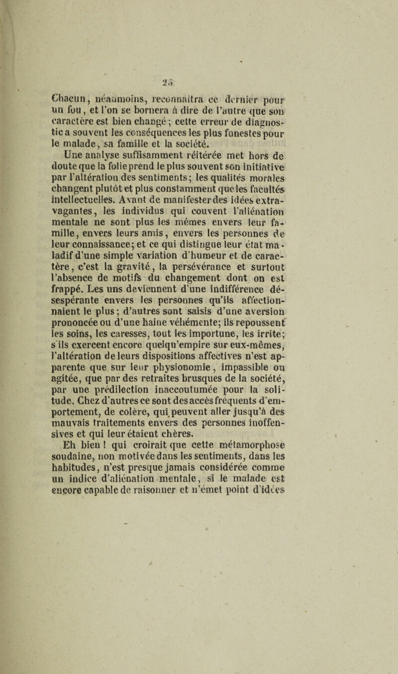 Chacun, ueaonioins, reijonnaitra ce dernier pour un fou, et Ton se bornera in dire de I’autre que son caractere est bien change; cette erreur de diagnos¬ tic a souvent les consequences les plus funestespour le malade, sa famille et la societe. Une analyse suffisamment reiteree met hors de doute que la folieprend le plus souvent son initiative par Talteration des sentiments; les qualites morales changent plutot et plus constamment que les facultes intellectuelles. Avant de manifeslerdes ideesextra- vagantes, les individus qui convent I’alienatlon mentale ne sont plus les meraes envers leur fa* mille, envers leurs amis, envers les personnes de leur connaissance; et ce qui distingue leur etat ma* ladif d’une simple variation d’humeur et de carac¬ tere, c^est la gravite, la perseverance et surtout I’absence de motifs du changement dont on est frapp^. Les uns deviennent d’une indifference de- sesperante envers les personnes qu’ils affection- naient le plus; d’autres sont saisis d’une aversion prononcee ou d’une baine veliemente; ils repoussent les soins, les caresses, tout les importune, les irrite; s ils cxercent encore quelqu’empire sur eux-raemes, I’alteration de leurs dispositions affectives n’est ap- parente que sur leur physionomie, impassible ou agitee, que par des retraites brusques de la societe, par uue prMilection inaccoutumee pour la soli¬ tude. Chez d’autres ce sout des acces frequents d’em- portement, de colere, qui^peuvent aller jusqu’^ des mauvais traitements envers des personnes inoffen¬ sives et qui leur etaient chores. Eh bien ! qui croirait que cette metamorphose soudaine, non motiveedans les sentiments, dans les habitudes, n’est presque jamais consider^e comrae im indice d’alienation/mentale, si le malade est euwe capable de raisoimcr ct n’emet point d'idtes
