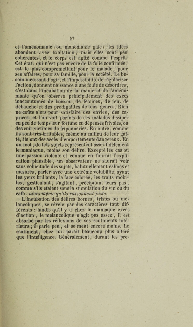et ramenomanie (ou monomanie gaie), les idees abondent avec exaltation, mais elles sont pen coh^rentes, et le corps est agite comme Tesprit. Get etat, qui n’est pas encore de la folie confirmee, est le plus compromettant pour le malade, pour ses affaires, pour sa famille, pour la soci^t^. Le be- . soin incessantd’agir,et fimpossibilitede regularise!' Taction, donnent naissance a unefoule de desordres*, c’est dans Tincubation de la manie et de Tameno- manie qu’on observe principalement des exc^s inaccoutumes de boisson, de femmes, de jeu, de debauche et des prodigalites de tous genres. Rien ne coute alors pour satisfaire des envies, des ca¬ prices , et Ton voit parfois de ces malades dissiper en peu de temps leur fortune en depenses frivoles, ou devenir victimes de friponneries. En outre, comme ils sonLtr^s-irritables, meme au milieu de leur gai- te, ils ont des acces d’emportements dangereux. En un mot, detels sujets representent assezfidelement le maniaque, moins son delire. Exceptt^ les cas ou une passion violente et connue en fournit Texpli- cation plausible, un observateur ne saurait voir sans sollicitude des sujets, habituellement calmes et mesures, parler avec une extreme volubilite, ayant les yeux brillants, la face coloree, les traits mobi¬ les, gesticulant, s’agitant, precipitant leurs pas, comme s’ils etaient sous la stimulation du vin ou du caf^ , alors meme quHls raisojineni juste. L’incubation des delires bornes, tristes ou me- lancoliques, se revele par des caracteres tout dif- ferents : tandis qu’il y a chez le maniaque exces d’action, le melancolique n’agit pas assez , il est absorbe par les reflexions de ses sentiments inte- rieurs; il parle peu, et se meut encore moins. Le sentiment, chez lui, parait beaucoup plus altere que Tintelligence. Generalement, durant les pro-