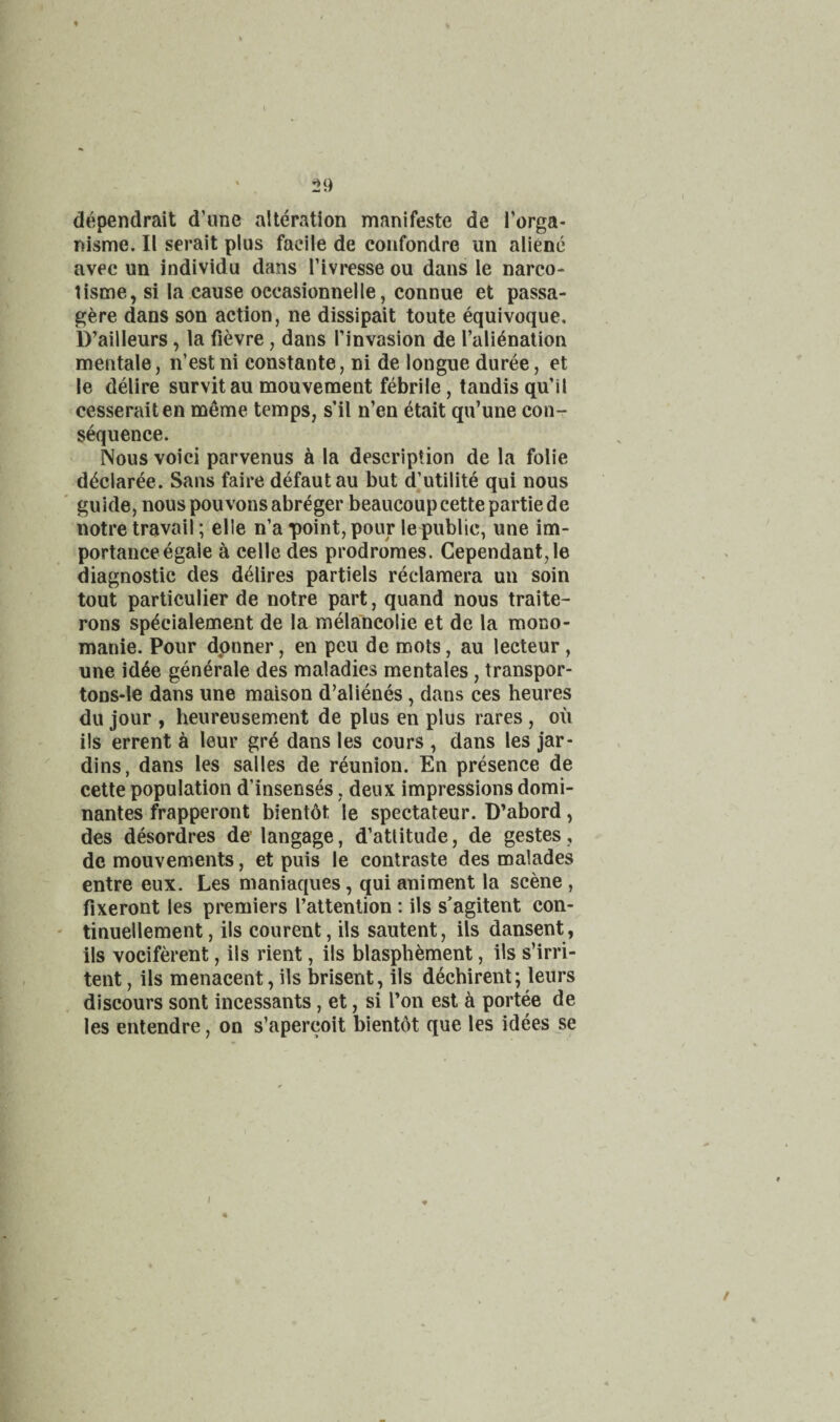 dependrait d’une alteration manifeste de Porga- nisme. II serait plus facile de confondre un aliene avec un individu dans rivresse ou dans le narco- tisme, si la cause occasionnelle, connue et passa- gere dans son action, ne dissipait toute equivoque, D’ailleurs, la fievre, dans Pinvasion de Pali^nation mentale, n’estni constante, ni de longue duree, et le delire survitau mouvement febrile, tandis qu’il cesseraiten meme temps, s’il n’en etait qu’une con¬ sequence. Nous voici parvenus h la description de la folie d^claree. Sans faire defautau but djutilite qui nous ' guide, nouspouvonsabreger beaucoupcettepartiede notre travail; elle n’a point, pour le public, une im¬ portance egale a celle des prodromes. Cependant,le diagnostic des d4lires partiels reclamera un soin tout particulier de notre part, quand nous traite- rons sp^cialement de la melancolie et de la mono- manie. Pour dpnner, en peu de roots, au lecteur, une id6e generate des maladies mentales, transpor- tODS-le dans une maison d’alienes, dans ces heures dll jour , heureusement de plus en plus rares , oil ils errent a leur gr6 dans les cours , dans les jar- dins, dans les salles de reunion. En presence de cette population d’insenses, deux impressions domi- nantes frapperont bientot le spectateur. D’abord, des desordres de’ langage, d’atlitude, de gestes, de mouvements, et puis le contraste des malades entre eux. Les maniaques, qui animent la scene , fixeront les premiers I’attention : ils s'agitent con- tinuellement, ils courent, ils sautent, ils dansent, ils vociferent, ils rient, ils blasphement, ils s’irri- tent, ils menacent, ils brisent, ils dechirent; leurs discours sont incessants, et, si I’on est ii portee de les entendre, on s’apercoit bientdt que les idees se