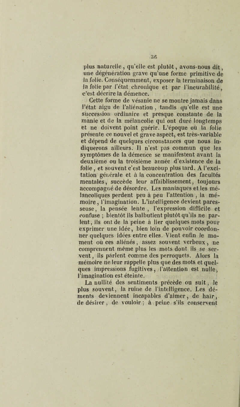 plus naturelle, qu’elle est plut6t, avons-nous dit, une degeneration grave qu’une forme primitive de Ja folie. Consequemment, exposer la terminaison de la folie par I’etat chronique et par I’incurabilite, c’est decrire la demence. Cette forme de vesanie ne se montre jamais dans I’etat aigu de [’alienation , tandis qu’elle est une succession ordinaire et presque constante de la manie et de la melancolie qui ont dure longtemps et ne doivent point guerir. L’epoque oil la folie presente ce nouvel et grave aspect, est tres-variable et depend de quelques circonstances que nous in- diquerons ailleurs. II n’est pas commun que les syroptomes de la demence se manifestent avant la deuxierae ou la troisieme annee d’existence de la folie, et souvent c’est beaucoup plus lard. A I’exci' tation generale et a la concentration des facultes mentales, succede leur affaiblissement, toujours accompagne de desordre. Les maniaques et les me- lancoliques perdent peu a peu I’attention , la me- moire, I’imagiuation. L’intelligence devient pares- seuse, la pensee lente , I’expression difficile et confuse ; bientot ils balbutient plutot qu’ils ne par- lent, ils ont de la peine a lier quelques mots pour exprimer une idee, bien loin de pouvoir coordon- ner quelques idees entre elles. Vient enfin le mo¬ ment ou ces alienes, assez souvent verbeux, ne comprennent m^me plus les mots dont ils se ser- vent, ils parlent comme des perroquets. Alors la memoire ne leur rappelle plus que des mots et quel¬ ques impressions fugitives, I’attention est nulle, I’imagination est eteinte. La nullite des sentiments precede ou suit, le plus souvent, la ruine de fintelligence. Les de¬ ments deviennent incapables d’aimer, de hair,- de d^sirer, de vouloir; a peine s’ils conservent