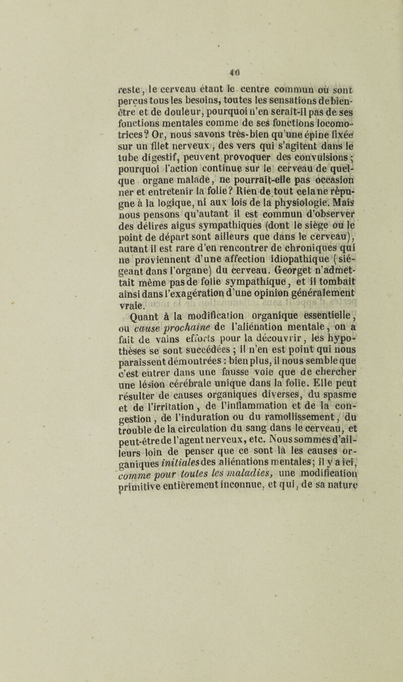 reste, le cerveau etant le. centre commun ou sent percustousles besoins, toutes lessensationsdebien- 6tre et de douleur, pourquoi n’en serait-il pas de ses fonctions men tales com me de ses fonctions locomo- trices? Or, nous savons tres-bien qu’uneepine fixee sur un filet nerveux , des vers qui s’agitent dans le tube digestif, peuvent provoquer des convulsions; pourquoi faction continue sur le cerveau de quel- que organe malade, ne pourrait-elle pas occasion ner et entretenir la folie? Rien de tout celane r6pu- gne a la logique, ni aux lois de la physiologic. Mais nous pensons qu’autant il est commun d’observer des delires aigus syrapathiques (dont le si^ge ou le point de depart sont ailleurs que dans le cerveau), autant il est rare d’en rencontrer de chroniques qui ne proviennent d’une affection idiopathique (sie- geantdans forgane) du cerveau. Georget n’admet- tait meme pasde folie sympathique, et il tombait ainsidans I’exag^ration d’une opinion g^neralement vraie. ' ' - Quant h, la modification organique essentielle, ou cause prochaine de I’alienation mentale, on a fait de vains efforts pour la decouvrir, les hypo¬ theses se sont succedees; il n’en est point qui nous paraissent demontrees: bienplus, il nous semble que e’est entrer dans une fausse voie que de chercher une lesion cerebrale unique dans la folie. Elle pent resulter de causes organiques diverses, du spasme et de firritation, de I’inflammation et de la con¬ gestion , de I’induration ou du ramollissement, du trouble de la circulation du sang dans le cerveau, et peut-etredef agent nerveux, etc. Noussommesd’ail- leurs loin de penser que ce sont la les causes or¬ ganiques des alienationsmentales; il yaici, 'comme pour toules les maladies, une modification primitive entieremcntinconnue, ct qui, de sa nature