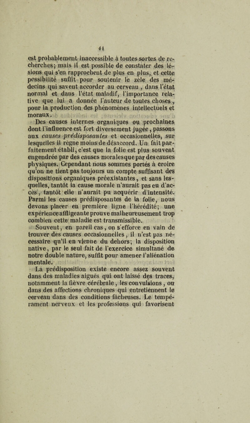est probablement inaccessible h toutes sortes de re- cherches; mais ii est possible de constatei* desMe- sions qui s’en rapprocbent de plus en plus,;et cette possibiiite suftit- pour soulenir le zele des me- decins qui saveut accorder au cerveau , dans I’etat normal et dans I’etat maladif, Timportance rela¬ tive que lui a donnee Tauteur de toutes,choses ^ pour la production des phenomenes intellectuels et moraux. j ? - Des causes internes organiques on .prochaines, dont rinfluence est fort diversement jugee, passons aux causes prMisposantes et occasionnelleSj sur lesquelles il regne moins de desaccord. Un, fait par- faitement etabli, c’est que la folie est plus souvent engendree par des causes moralesque par des causes physiques.iCependant nous sommes port^ a croire qu’on ne tient pas toujours un compte suffisant des dispositions organiques prdexistantes, et sans les¬ quelles, tantdt la cause morale n’aurait pas eu d’ac- ces ,! tantot^elle n’aurait pu acquerir d’intensite. Parmi les causes predisposantes de la folie, nous devons placer en premiere ligne rheredite; . une experience affligeanteprouve malheureusement trop combien cette- maladie est transmissible. Souvent, en pareil cas, on s’efforce en vain de trouver des causes occasionnelles, il n’est pas ne- cessaire qu’il en vienne du dehors; la disposition native, par le seul fait de I’exercice simultane de notre double nature, suffit pour amener i’alienation mentale.' , ■ < La predisposition existe encore assez * souvent dans des maladies aigues qui ont laisse des traces, notamment la fievre c^rebrale, les convulsions, on dans des affections chroniques qui entretiennent le cerveau dans des conditions facheuses. Le tempe¬ rament nerveLix et les professions qui favorisent