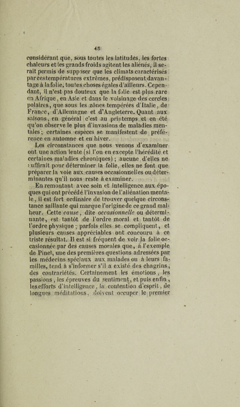 48 considerant que, sous toutes les latitudes, les fortes chaleurs et les grands froids agitent les alienes, il se- rait permis de suppaser que les climats caracterises par cestemperatures extremes, pr^disposent davan- tage a lafolie, toutes chosesegalesd’ailleurs. Cepen- dant, il n’est pas douteux que la falie est plus rare en Afrique, ea Asie et dans le voisinage des cercles polaires, que sous les zones temperees d’ltalie, de France, d’Allemagne et d’Angleterre. Quant aux saisons, en general c’est au printempsjet en ete qu’on observe le plus d’invasions de maladies men- tales; certaines 'especes se manifestent de prefe¬ rence en automne et en hiver. Les circonstances que nous venous d’examiner ont une action lente (si Ton en excepte I’heredite et certaines maladies chroniques); aucune,d’elles ne i uffirait pour determiner ia folie, elles ne font que preparer la voie aux causes occasionUelles oudeter- minantes qu’il nous reste k examiner. - Ea remontant avec soin et intelligence aux epo- ques qui ont precede I’invasion de I’alienation menta- le, il est fort ordinaire de trouver quelque circonsr tance saillante qui marque I’originede ce grand mal- heur. Cette cause j dite occasionnelle ou ^lermi- nante, est tantdt de I’ordre moral et tantot de I’ordre physique ; parfois elles se compliquent, et plusieurs causes appreciables ont concouru a ce triste resultat. Il est si frequent de voir la folie oc- casionnee par des causes morales que, a I’exemple de Pinel, une des premieres questions adressees par les medecins speciaux aux malades ou ^ leurs fa¬ milies, tend ^ s’informer s’il a exist© des chagrins, des contrarietes. Certaineraent les emotions, les passions , les epreuves du sentiment, et puis enfin , les efforts d’intelligence , la contention d’esprit, de longues meditations, doivcnt oecuper le premier