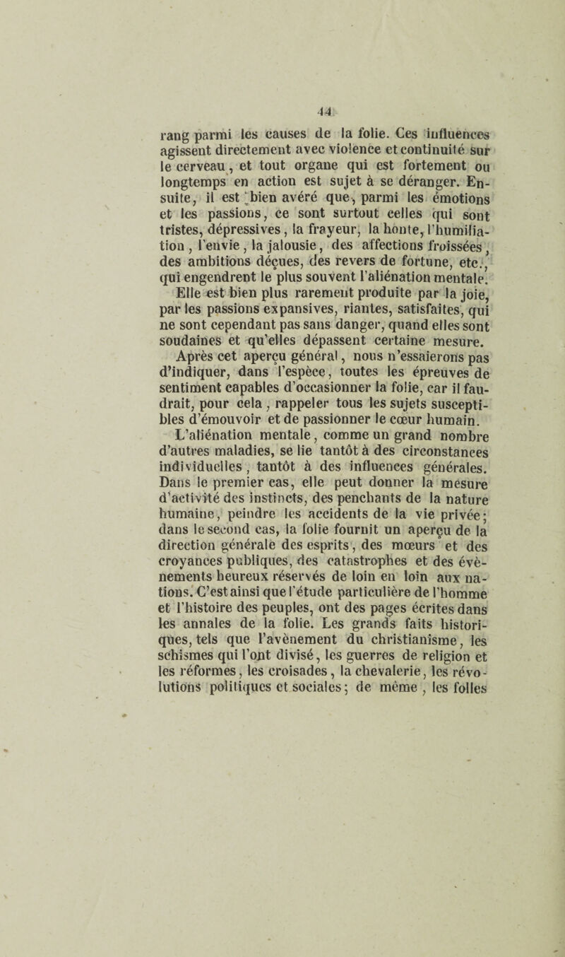 14 rang parmi ies causes de la foiie. Ces ^influences agissent directement avec violence etcontinuite sur le cerveau, et tout organe qui est fortement ou longtemps' en action est sujet k se deranger. En- suite, il est l^bien avere que, parmi les emotions et les passions, ce sont surtout celles qui sont tristes, depressives, la frayeur; la honte, Thumilia- tion , I’euvie, la jalousie, des affections froissees, des ambitions decues, des revers de fortune, etc.*, qui engendrent le plus souvent I’ali^nation mentaje. Elle est bien plus raremeiit produite par la joie, paries passions expansives, riantes, satisfaites', qui ne sont cependant pas sans danger, quand elles sont soudaines et qu’elles depassent certaine mesure. Apres cet apercu general, nous n’essaierons pas dMndiquer, dans I’espece, toutes les epreuves de sentiment capables d’occasionner la foiie, car il fau- drait, pour cela, rappeler tous les sujets suscepti- bles d’emouvoir et de passionner le coeur humain. L’alienation mentale, comme un grand nombre d’autres maladies, se lie tantot a des cireonstances individuelles, tantot a des influences generales. Dans le premier cas, elle peut donner la mesure d^activite des instincts, des penchants de la nature humaine, peindre les accidents de la vie privee; dans le second cas, la foiie fournit un apercu de la direction generale des esprits', des moeurs ’et des croyances publiques, des catastrophes et des eve- nemenls heureux reserves de loin en loin aux na¬ tions.' C’estainsi que i’etude particuliere de I’homme et rhistoire des peuples, ont des pages ecritesdans les annales de la foiie. Les grands fails histori- ques, tels que ravenement du christianisme, les schismes qui Tout divise, les guerres de religion et les reformes, les croisades, la chevalerie, les revo¬ lutions poliliqucs et sociales; de meme , les folles