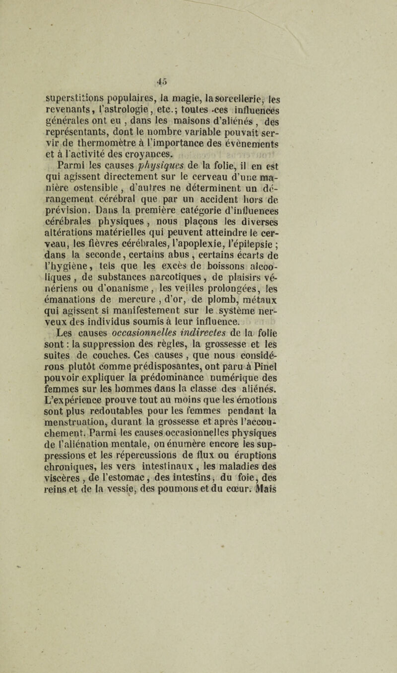 superstitions populaires, la niagie, lasorcellerie^ les revenants, I’astrologie, etc.; toutes -ces influences generales ont eu , dans les maisons d’alienes , des representants, dont le nombre variable pouvait ser- vir de thermometre k I’importance des evenements et a I'activite des croyances. ; Parmi les causes physiques de ia folie, il en est qui agjssent directement sur le cerveau d’une ma- niere ostensible, d’autres ne determinent un de¬ rangement cerebral que par un accident hors'de prevision. Bans la premiere categorie d’infjuences cerebrales physiques , nous placons les diverses alterations mat^rielles qui peuvent atteindre le cer¬ veau, les fievres cerebrales, I’apoplexie, I’epilepsie ; dans la seconde, certains abus , certains ecarts de I’hygiene, tels que les exces de boissons alcoo- liques , de substances narcotiques, de plaisirs ve- neriens ou d’onanisme , les veilles prolongees, les emanations de mercure , d’or, de plomb, metaux qui agissent si manifestement sur le systeme ner- veux des individus soumisa leur influence. Les causes occasionnelles indirectes de la^ folie sont: la suppression des regies, la grossesse et les suites de couches. Ces causes , que nous conside- rons plutdt com me pr4disposantes, ont paru a Pinel pouvoir expliquer la predominance numerique des femmes sur les hommes dans la classe des alienes. L’experience prouve tout au raoins que les emotions soot plus redoutables pour les femmes pendant la 'menstruation, durant la grossesse et apres Paccou- chement. Parmi les causes occasionnelles physiques de I’alienation mentale, onenumere encore les sup¬ pressions et les repercussions de flux ou eruptions chroaiques, les vers intestinaux, les maladies des visceres , de I’estomac, des intestins ■, du foie, des reins et de la vessie, des poumonsetdu coeur. Mais