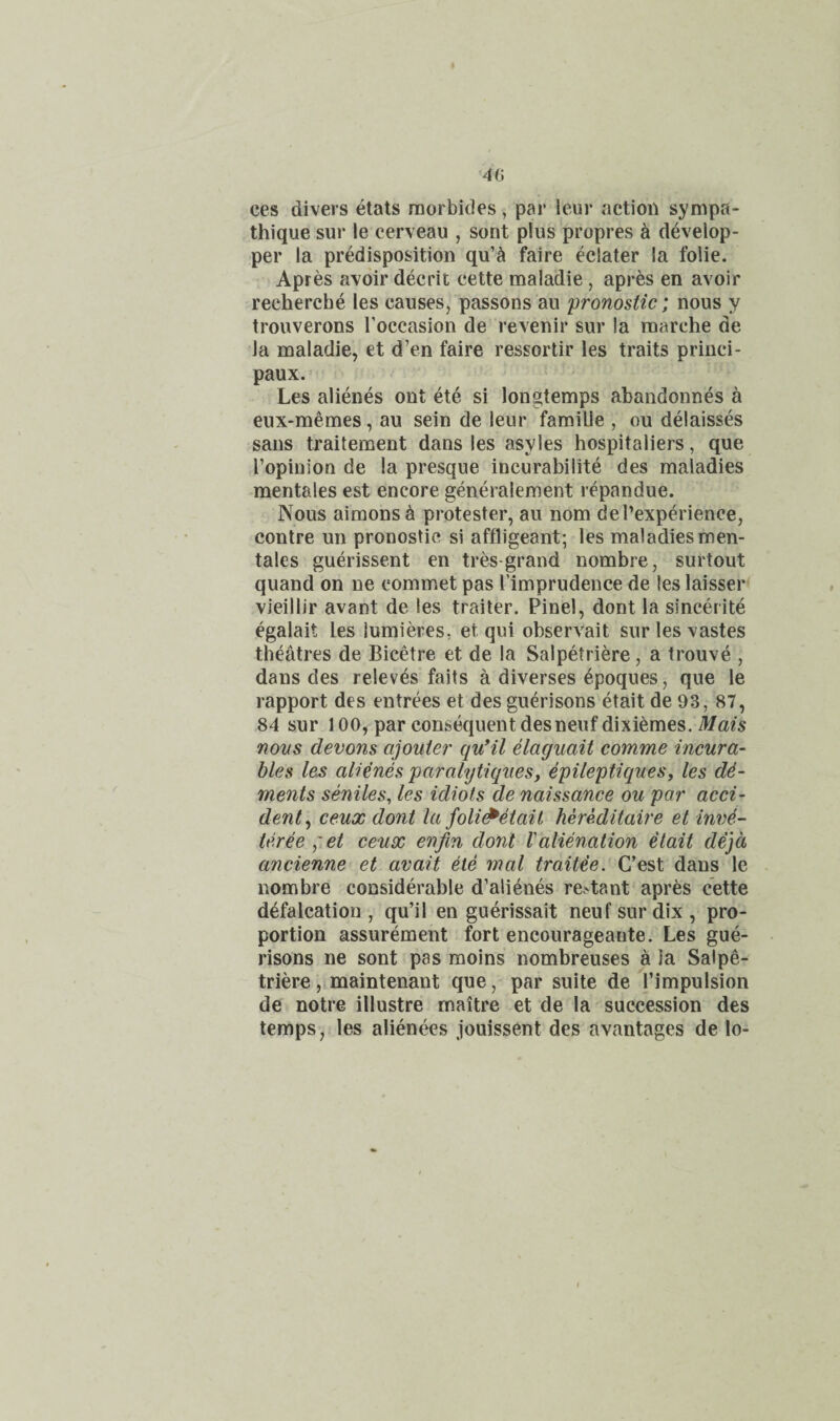 4G ces divers etats raorbides, par leur action sympa- thique siir le cerveau , sent plus propres ^ develop- per la predisposition qu’^ faire eclater la folie. Apres avoir decrit cette maladie, apres en avoir recherche les causes, passons au pronostic; nous y trouverons Toccasion de revenir sur la niarche de Ja maladie, et d’en faire ressortir les traits princi- paux. Les alienes out ete si longtemps abandonnes a eux-memes, au sein de leur famiUe , ou delaisses sans traitement dans les asyles hospitallers, que I’opinion de la presque incurabilite des maladies mentales est encore generalement repandue. Nous aimonsa protester, au nom del’experienee, contre un pronostic si affligeant; les maladies men¬ tales guerissent en tres-grand nombre, surtout quand on ne commet pas I’imprudence de les laisser vieillir avant de les trailer. Pinel, dont la sincerite egalait les lumieres, et qui observait surlesvastes theatres de Bicetre et de la Salpetriere, a trouve , dans des relev4s fails a diverses epoques, que le rapport des entrees et des guerisons etait de 93, 87, 84 sur 100, par consequent desneuf dixi^mes. Mats nous devons ajouiei' quHl elaguait comme incura¬ bles les alienes paralytiqiies, epileptiques, les de¬ ments seniles, les idiots de naissance ou par acci¬ dent^ ceux dont la foli^etait hereditaire et inn4.- teree ^tCt ceux enfin dont Valienation etait dejd ancienne et avail ete mal Cest dans le nombre considerable d’alienes re^tant apres cette defalcation , qu’il en guerissait neuf sur dix , pro¬ portion assurement fort encourageaute. Les gue¬ risons ne sont pas moins nombreuses a la Salpe¬ triere ,imaintenant que, par suite de rimpulsion de notre illustre rnaitre et de la succession des temps, les alienees jouissent des avantages de lo-