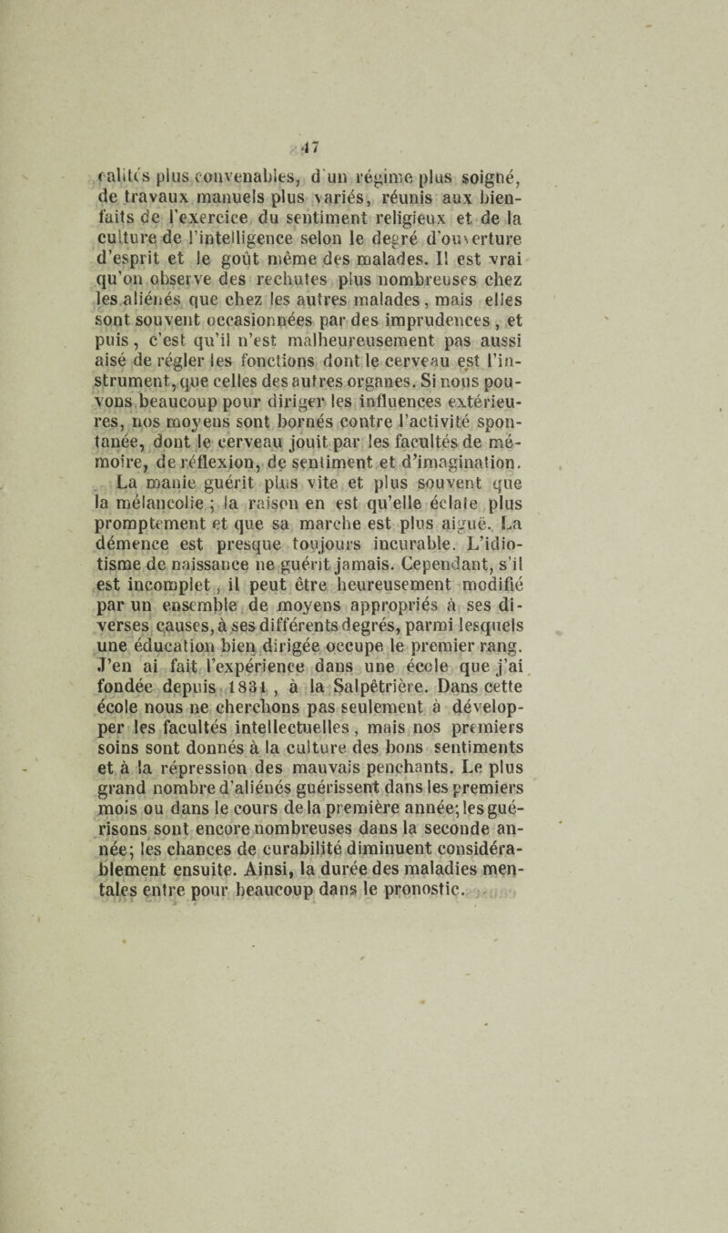 .■47 .raliU's plus coiivenables, d'uii re^iiViC plus soigne, de travaux manuels plus varies, r^unis aux bien- faits de Texercice du sentiment religieux et de la culture de I’intelligence selon le degre d’ou\erture d’esprit et le gout meme des malades. II est vrai qu’on observe des rechutes plus nombreuses chez les alienes que chez les autres malades, mais elies sont souvent occasionnees par des imprudences , et puis, c’est qu’il n’est malheureusement pas aussi aise de regler les fonctions dont le cerveau est I’in- strument, que celles des autres organes. Si nous pou- vons beaucoup pour diriger les influences exterieu- res, nos moyens sont homes contre I’activite spon- tanee, dont le eerveau jouit par les facultes de me- moire, de reflexion,.de sentiment et d’imagination. . La manie guerit pins vite et plus souvent que la melancolie ; la raison en est qu’elle eclate plus promptement et que sa marche est, plus aigue.. La demence est presque toujours incurable. L’idio- tisme de naissance ne guerit jamais. Cependant, s’il est incomplet, il peut etre heureusement modifle par un ensemble, de moyens appropries a ses di- verses causes, a ses difterents degres, parmi lesquels une education bien dirigee occupe le premier rang. J’en ai fait I’experience dans une ecole que j’ai. fondee dppuis.dSSi , a la Salpetriere. Dans cette ^cole nous neiCherchons pas seulement a develop- per les facultes intellectuelles, mais nos premiers soins sont donnes a la culture des bons sentiments et a la repression des mauvais penchants. Le plus grand nombre d’alieues guerissent dans les premiers mois ou dans le cours dela premiere annee',lesgue- risons sont encore nombreuses dans la seconde an- nee; les chances de curabilite diminuent considera- blement ensuite. Ainsi, la duree des maladies men- tales entre pour beaucoup dans le pronostic.