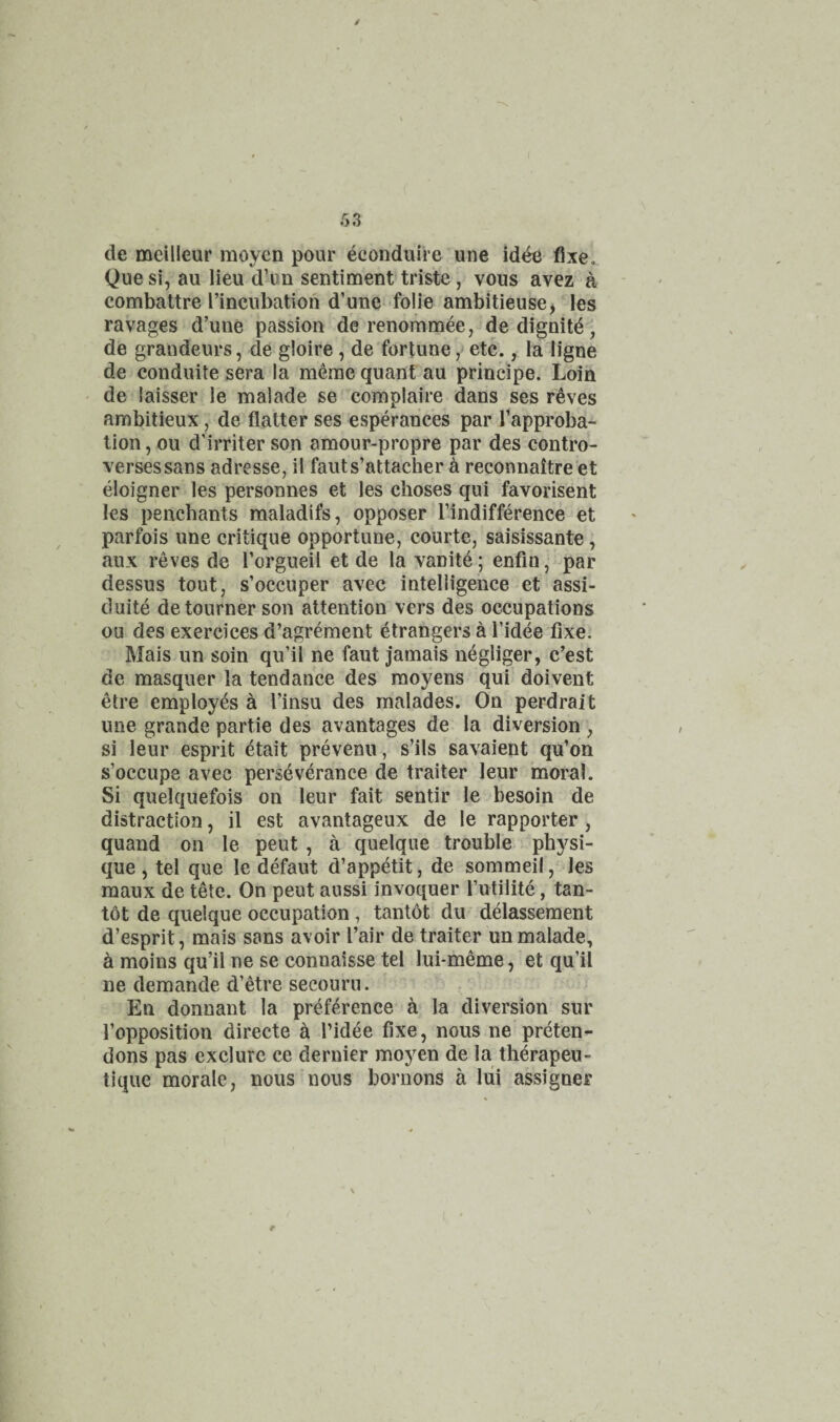 / 53 de mcilleur moycn pour econduiie une id^ fixe. Quesi, au lieu d’un sentiment triste, vous avez a combattre I’incubation d’une folie ambitieuse, les ravages d’une passion de renornmee,^de dignitd, de grandeurs, de gloire, de fortune, etc., la ligne de conduite sera la m6rae quant au principe. Loin de laisser le maiade se complaire dans ses reves ambitieux, de flatter ses esperances par flapproba- tion, ou d’irriter son amour-propre par des contro- versessans adresse, il fauts’attacher a reconnaitre et eloigner les personnes et les choses qui favorisent les penchants maladifs, opposer I’indifference et parfois une critique opportune, courte, saisissante, aux reves de Torgueil et de la vanite; enfin, par dessus tout, s’occuper avec intelligence et assi- duite detourner son attention vers des occupations ou des exercices d’agrement Strangers a Tidee fixe. Mais un soin qu’il ne faut jamais negliger, c’est de masquer la tendance des moyens qui doivent etre employes a I’insu des malades. On perdrait une grande partie des avantages de la diversion , si leur esprit dtait prevenu, s’ils savaient qu’on s’occupe avec perseverance de trailer leur moral. Si quelquefois on leur fait sentir le besoin de distraction, il est avantageux de le rapporter , quand on le peut , a quelque trouble physi¬ que , tel que le defaut d’appetit, de sommeil, les raaux de tele. On peut aussi invoquer I’utilite, tan- tot de quelque occupation, tantot du ddassement d’esprit, mais sans avoir I’air de trailer un maiade, ^ moins qu’il ne se connaisse tel lui-meme, et qu’il ne demande d’etre secouru. En donnant la preference h la diversion sur I’opposition directe a Tidee fixe, nous ne preten¬ dons pas exclure ce dernier moyen de la therapeu- tlque morale, nous nous bornons a lui assignee