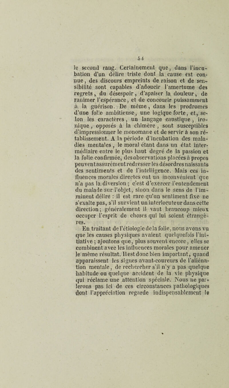 le second rang. Cerlainement que, dans Tinca- bation d’un delire triste dont la cause est con* Due, des discours empreints de raison et de sen¬ sibility sont capables d’adoucir I’amertume des regrets, du desespoir, d’apaiser la douleur, de ranimer I’esperance, et de concourir puissamment a la guerison. De meme, dans les prodromes d’une folie ambitieuse, une logique forte, et,,se- Ion les caracteres , un langage caustique , iro- nique , opposes a la cbimere , sont susceptiblcs d’impressionner le monomane et de servir ^ son re- tablissement. A la periode d’incubalion des mala¬ dies mentales , le moral etant dans un etat inter- mediaire entre le plus baut degre de la passion et la folie confirmee, des observations placeesa propos peuventassurement redresser les desordres naissants des sentiments et de fintelligence. Mais ces in¬ fluences morales directes ont un inconvenient que n’a pas la diversion ; c’est d’exercer i’entendement du malade sur i’objet, sinon dans le sens de I’im- rainent delire : il est rare qu’un sentiment fixe ne s’exalte pas, s’il survient un interlocuteur dans cette direction; generalement il vaut beaucoup mieux occuper I’esprit de choses qui lui soient etrange- res. En traitant defetiologiedela folie, nous avons vu que les causes physiques avaient quelquefois fini- tiative ; ajoutons que, plus souvent encore, elles se combinent avec les influences morales pour amener le'meme resultat. Ilestdonc bien important, quand apparaissent les signes avant-coureurs de I’aliena- tion mentale, de rechercber s’il n’y a pas quelque habitude ou quelque accident de la vie physique qui reclame une attention speciale. Nous ne par^ lerons pas ici de ces circonstances pathologiques dont I’appreciation regarde indispensablemcnt le