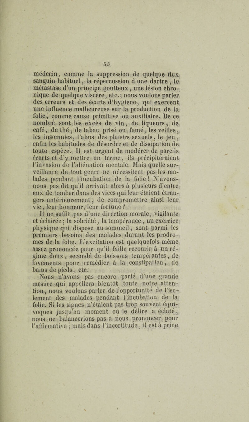medecin, comme la suppression de quelque flux sanguin habituel, la repercussion d’une dartre , lu metastase d’un principe goutteux, une lesion chro-^ nique de quelque viscere, etc.; nous voulons parler des erreurs et des ecarts d’hygienc, qui exercent une influence malheurense sur la production de la folie, comme cause primitive ou auxiliaire. De ce nombre sont les exces de vin, de liqueurs, de cafe, de the , de tabac prise ou fume, lesveilles, les insomnies. Tabus des plaisirs sexuels, le jeu , enfin les habitudes de desordre et de dissipation de toute espece. 11 est urgent de moderer de pareils t^carts et d’y mettre un terme, ils precipiteraient Tinvasion de Talienation mentale, Mais quelle sur¬ veillance de tout genre ne necessitent pas les ma- lades pendant Tincubation de la folie! N’avons- nous pas dit qu’il arrivalt alors a plusieurs d’entre eux de tomber dans des vices qui leur etaient etran- gers anterieurement, de compromettrc ainsi leur vie, leurlionneur, leur fortune? 11 ne-^suffit pas d’une direction morale, .vigilante et eclairee; la sobriete, la temperance, un exercice physique qui dispose au sommeil, sont parmi les premiers besoins des malades, durant les prodro¬ mes de la folie. L’excitation est quelquefois meme assez prononcee pour qu’il faille recourir a un re¬ gime doiix, seconde de boissons temperantes, de lavements pour remedier a la constipation, de bains de pieds, etc. ' , -Nous n’avons pas encore parle d’une grande mesure qui ap.pellera bientot toute notre atten¬ tion, nous voulons parler de Topportunite de Tiso- lement des malades pendant Tincubation de la folie. Si les signes n’etaient pas trop souvent equi¬ voques jusqu’au moment ou le delire a eclate , nous ne baiancerions pas a nous prononcer pour Taflirmalive ; mais dans Tinccrlitudc, il esta peine