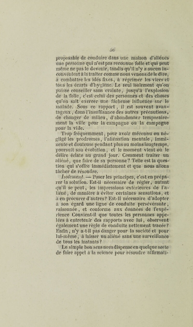 proposable de coiiduire dans irnc maison d’alienes U118 personne qui n’estpas reconnue foile et qui pent in^me ne pas le devenir, tandis qu’il n’y a aiicun in¬ convenient h latraiter comme nous venons de le dire, a combattre les id^s fixes, a r^primer les vices et tons les ecarts d’hygiene. Le seiil isolement qifou puisse eonseiller sans crainte, jusqu’a I’explosion de la folie, c'est cehii des personnes et des choses qu’on salt exercer une facheuse influence sur le inalade. Sous ce rapport, il ,est souvent avan- tageux , dans I’insufflsance des autres precautions, de changer de milieu, d’abandonner temporaire- ment la vide pour la campagne ou la campagne pour la vide. Trop frequemment, pour avoir meconnu ou ne^ glige les prodromes, falienation mentale, immi- nente et douteuse pendant plusou moins longtemps, poursuit sou evolution, et le moment vient ou le delire eclate au grand jour. Comment trailer un ali^ie, que faire de sa personne? Telle est la ques¬ tion qui s’offre immediatement et que nous allons tacher de resoudre. Isolement. — Poser les principes, c’est en prepa¬ rer la solution. Est-il necessaire de regler, autant qu’il sepeut, les impressions exterieures de fa- liene, de maniere a eviter certaines sensations, et a en procurer d’autres? Est-il necessaire d’adopter a son egard une ligne de conduite perseverante, raisonnee, et conforme aux donnees de fexpe- rience Convient-il que toutes les personnes appe- lees a entretenir des rapports avec lui, observent egalement une regie de conduite nettement tracee ? Enfin, n’y a-t-il pas danger pour la societe et pour lui-meme, a laisser un aiiene sans une surveillance de tons les instants? Le simple bon sens nous dispense en quclque soi te de faire appel a la science pour resoudre afflrmali-