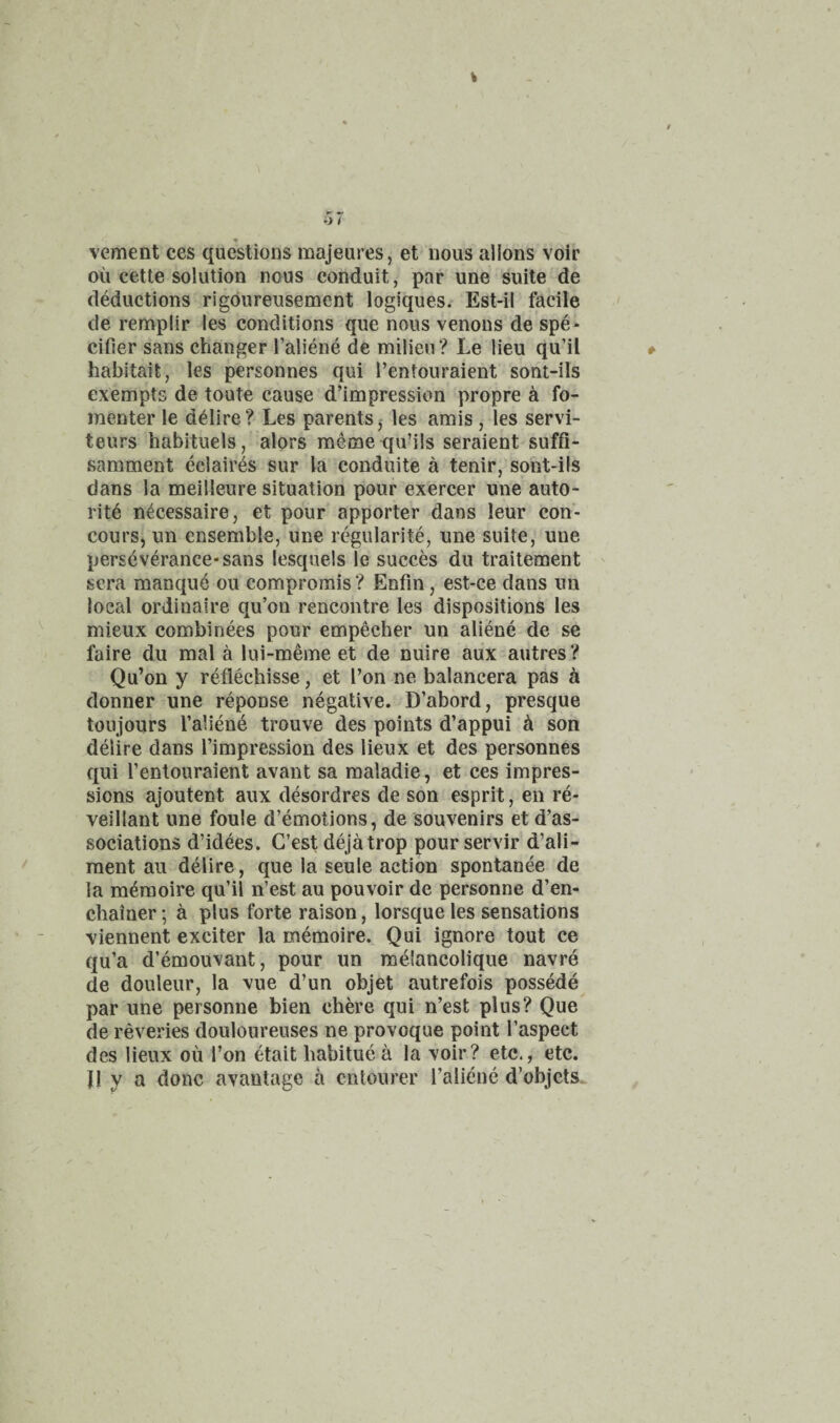 vement ces questions majeures, et nous aliens voir ou cette solution nous conduit, par une suite de deductions rigdureusement logiques. Est-il facile de remplir les conditions que nous venous de spe* cider sans changer I’aliene de milieu? Le lieu qu’il habitait, les personnes qui I’entouraient sont-ils exempts de toute cause d’impression propre k fo- menter le ddlire? Les parents, les amis , les servi- teurs habituels, alors memequ’ils seraient suffi- samment eclaires sur la conduite a tenir, sont-ils dans la meilleure situation pour exercer une auto- ritd n^cessaire, et pour apporter dans leur con- cours, un ensemble, une regularite, une suite, une perseverance* sans lesquels le succes du traitement sera manque ou compromis? Enfm, est-ce dans un local ordinaire qu’on rencontre les dispositions les mieux combinees pour empecher un aliene de se faire du mal a lui-meme et de nuire aux autres? Qu’on y reflechisse, et Ton ne balancera pas a donner une reponse negative. D’abord, presque toujours I’aliene trouve des points d’appui ^ son delire dans I’impression des lieux et des personnes qui Tentouraient avant sa maladie, et ces impres¬ sions ajoutent aux desordres de son esprit, en re- veillant une foule d’emotions, de souvenirs et d’as- sociations d’idees. G’est dejatrop pourservir d’ali- raent an delire, que la seule action spontanee de la memoire qu’il n’est au pouvoir de personne d’en- cliainer; a plus forte raison, lorsque les sensations viennent exciter la memoire. Qui ignore tout ce qu’a d’emouvant, pour un m^lancolique navre de douleur, la vue d’un objet autrefois possMe par une personne bien chh’e qui n’est plus? Que de reveries douloureuses ne provoque point I’aspect des lieux ou Ton etait habitue a la voir? etc., etc. JI y a done avantage a entourer I’alidne d’objcts.