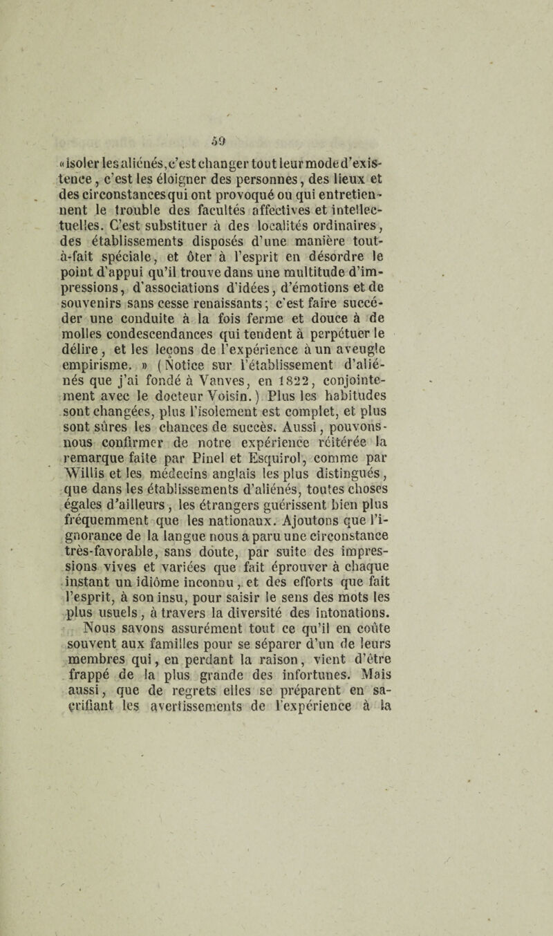«isoler les alicnes, c’est chan ger tout leur mode d’exis- tence, c’est les doigner des personnes, des lieux et des circonstancesqui ont provoqu^ on qui entretien- nent le trouble des facuUes affectives et intellec- tuelles. G’est substituer a des localites ordinaires, des etablissements disposes d’une maniere tout- a-fait speciale, et 6ter a I’esprit en desordre le point d’appui qu’il trouve dans une multitude d’im- pressions, d’associations d’idees, d’emotions et de souvenirs sans cesse renaissants: c’est faire succe- \ * der une conduite a la fois ferme et douce ^ de molles condescendances qui teudent a perpetuer le delire, et les lecons de Texperience aunaveugle empirisme. » (Notice sur retablissement d’alie- nes que j’ai fonde a Vanves, en 18‘J2, conjointe- inent avec le docteur Voisin.) Plus les habitudes sont changees, plus I’isolement est complet, et plus sont sures les chances de succes. Aussi, pouvons* nous confirmer de notre experience reiteree la remarque faite par Pinel et Esquirol, comme par Willis et les medecins anglais les plus distingues, que dans les etablissements d’alienes, toutes choses egales d^ailleurs, les etrangers guerissent bien plus frequemment que les nationaux. Ajoutons que I’i- gnorance de la langue nous a paru une circonstance tres-favorable, sans ddute, par suite des impres¬ sions vives et variees que fait eprouver a chaque instant un idiome inconnu ,.et des efforts que fait I’esprit, a son insu, pour saisir le sens des mots les plus usuels, a travers la diversite des intonations. Nous savons assurement tout ce qu’il en coute souvent aux families pour se separer d’lm de leurs membres qui, en perdant la raison, vient d’etre frappe de la plus grande des infortunes. Mais aussi, que de regrets el les se preparent en sa- ^rifiant les avertissements de I’experience k la /