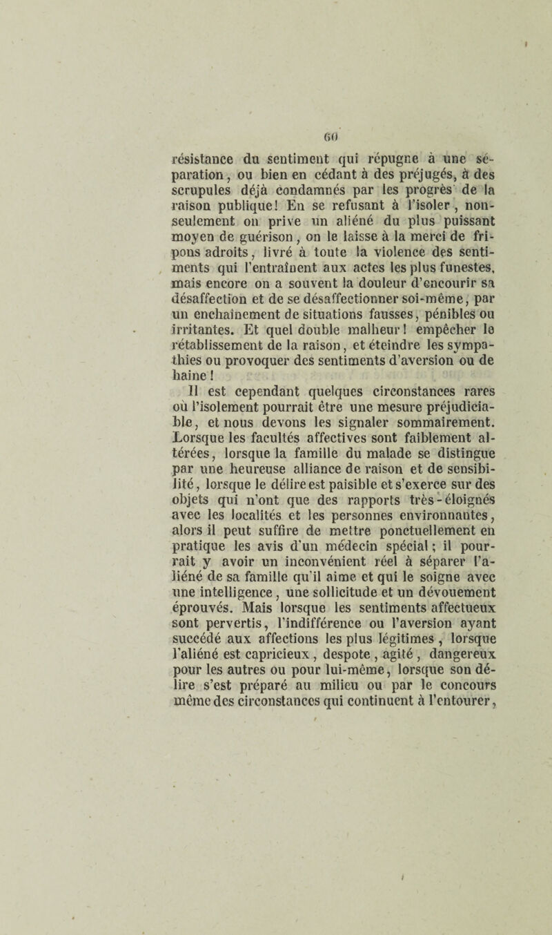 resistance du sentiment qui repugne a une se¬ paration, ou bien en cedant a des prejug^s, d des scrupules deja condamnes par les progres’ de la raison publique! En se refusant k I’isoler , non- seulement on prive nn aliene du plus puissant moyen de guerison, on le laisse a la merci de fri- pons adroits, livre a toute la violence des senti- , ments qui Tentrainent aux actes les plus funestes, mais encore on a souvent la douleur d’eacourir sa desaffection et de se desaffectionner soi-meme, par un enchainement de situations fausses, penibles ou irritantes. Et quel double malheur I empecher le retablissement de la raison, et eteindre les sympa¬ thies ou provoquer des sentiments d’aversion ou de liaine I 11 est cependant quelques circonstances rares oil I’isolement pourrait etre une mesure prejudicia- ble, et nous devons les signaler sommairement. Lorsque les facultes affectives sont faiblement al- terees, lorsque la famille du malade se distingue par une heureuse alliance de raison et de sensibi- lite, lorsque le delire est paisible ets’exerce sur des objets qui n’ont que des rapports tres-eloignes avec les localites et les personnes environnantes, alors il pent suffire de mettre ponctuellement en pratique les avis d’un medecin special; il pour¬ rait y avoir un inconvenient reel a separer I’a- liene de sa famille qu’il aime et qui le soigne avec une intelligence, une sollicitude et un devouement eprouves. Mais lorsque les sentiments affectueux sont pervertis, I’indifference ou I’aversion ayant succ^de aux affections les plus legitimes, lorsque I’aliene est capricieux, despote , agite , dangereux pour les autres ou pour lui-meme, lorsque son de¬ lire s’est prepare au milieu ou par le concours memedes circonstances qui continuent a I’cntourer,