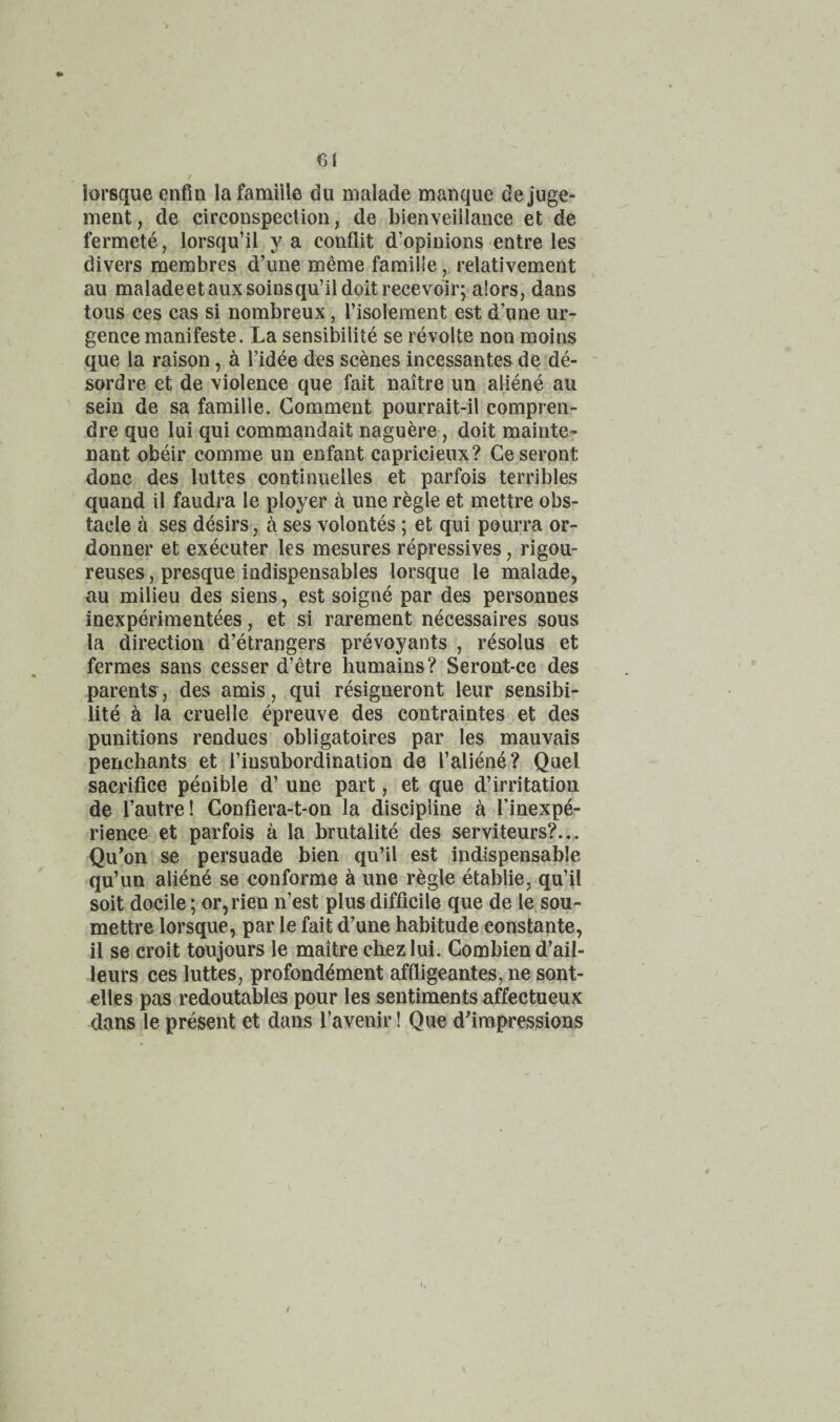 Cl iorsque enfin lafamiile du malade manque dejuge- ment, de circonspection, de bienveillaiice et de fermete, lorsqu’il y a conflit d’opiuions entre les divers membres d’une meme faraiile, relativement au maladeetauxsoinsqu’il doit recevoir; alors, dans tous ces cas si nombreux, I’isolement est d’une ur- gence manifeste. La sensibilite se revolte non moins que la raison, a I’idee des scenes incessantes de de- sordre et de violence que fait naitre ua aliene au sein de sa famille. Comment pourrait-il compren- dre que lui qui commandait naguere, doit mainte^ nant obeir comme un enfant capricieux? Geseront done des lultes continuelles et parfois terribles quand il faudra le ployer a une regie et mettre obs¬ tacle a ses desirs, a ses volontes ; et qui pourra or- donner et executer les mesures repressives, rigou- reuses, presque indispensables Iorsque le malade, au milieu des siens, est soigne par des personnes inexperimentees, et si rarement necessaires sous la direction d’etrangers prevoyants , resolus et fermes sans cesser d’etre humains? Seront-ce des parents, des amis, qui resigneront leur sensibi¬ lite a la cruelle epreuve des contraintes et des punitions rendues obligatoires par les mauvais penchants et I’insubordination de 1’aliene? Quel sacrifice penible d’ une part, et que d’irritation de I’autre! Confiera-t-on la discipline a I’inexpe- rience et parfois a la brutalite des serviteurs?... Qu*on se persuade bien qu’il est indispensable qu’un aliene se conforme a une regie etablie, qu’il soit docile; or,rien n’est plus difficile que de le sou- mettre Iorsque, par le fait d’une habitude constante, il se croit toujours le maitre chez lui. Combien d’ail- leurs ces luttes, profond^ment affligeantes, ne sont- elles pas redoutables pour les sentiments affectueux dans le present et dans Tavenir! Que dfimpressions /