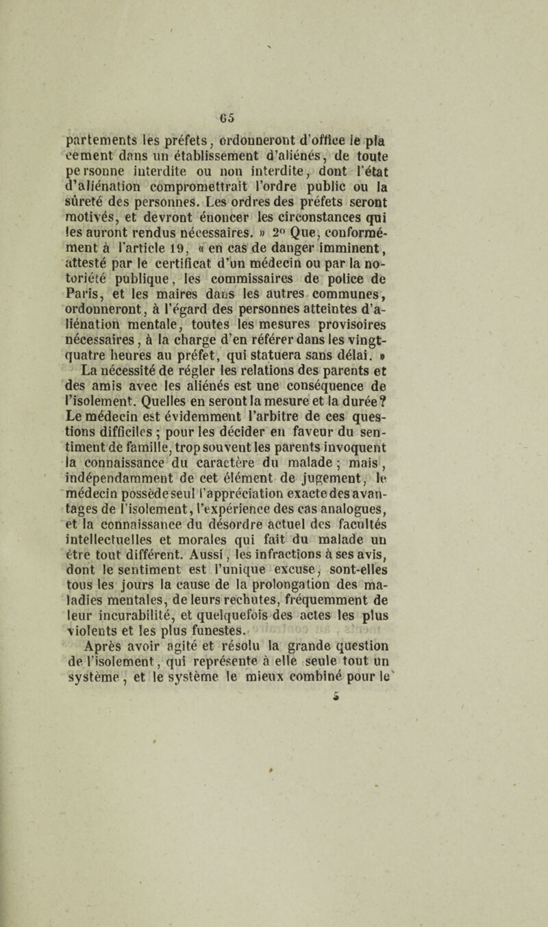 05 partements les prefets, ordonneront d’oftice ie pia cement dans iin ^tablissement d’alienes, de toute personne iuterdite ou non interdite, dont I'^tat d’alie'nation compromettrait I’ordre public ou la surete des personnes. Les ordresdes prefets - seront motives, et devront enoucer les circonstances qui les auront rendus necessaires. » 2 Que, conforrae- ment a I’article 19, ((en cas de danger imminent, atteste par le certificat d’un medecin ou par la no- toriete publique, les commissaires de police de Paris, et les maires dans les autres.communes, ordonneront, a I’egard des personnes atteintes d’a- lienation mentale, toutes les mesures provisoires necessaires, h la charge d’en referer dans les vingt- quatre heures au prefet, qui statuera sans d^lai. » La necessity de regler les relations des parents et des amis avec les alienes est une consequence de I’isolement. Quelles en serontlamesure et la duree? Le medecin est ^videmment I’arbitre de ces ques¬ tions difiiciles ; pour les decider eii faveur du sen¬ timent de famille, trop souvent les parents invoquent la connaissance du caractere du raalade ; mais, ind^pendarament de cet element de jugement, le 'medecin possMeseul I’appreciation exactedesavan- tages de I’isolement, I’experience des cas analogues, et la connaissance du desordre actuel des faciiltes intelleciuelles et morales qui fait du malade un etre tout different. Aussi, les infractions a ses avis, dont le sentiment est I’unique excuse , sont-elles tous les jours la cause de la prolongation des ma¬ ladies mentales, deleurs recbutes, frequemment de leur incurabilite, et quelquefois des actes les plus violents et les plus funestes. Apres avoir agite et resolu la grande question de Tisolement j^qui represente a elle seule tout un systeme , et le systeme le mieux combing pour le'