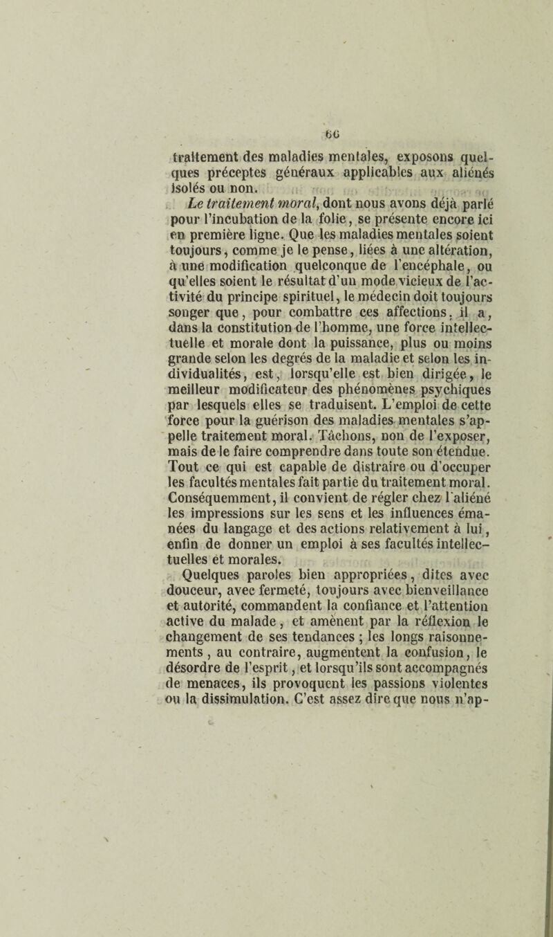 traitement des maladies menlales, exposons quel- ques pr^ceptes g^a^raux applicables aux alieu^s isol^s ou non. , Le traitement moral, dont nous avons deja parle pour I’incubation de la folie, se presente encore ici en premiere ligne. Que les maladies mentales soient toujours, comme je le pense, liees ^ une alteration, a line modification quelconque de I’encephale, ou qu’elles soient le r^sultatd’un mode vicieux de I’ac- tivite du principe spirituel, le medecin doit toujours songer que, pour combattre ces affections, it a, dans la constitution de rhomme, une force intellec- tuelle et morale dont la puissance, plus ou rapins grande selon les degres de la maladie et selon les in- dividualites, est, lorsqu’elle est bien dirigee, le meilleur modificateur des phenomenes psychiques par lesquels elles se traduisent. L’emploLde cette ■force pour la guerison des maladies mentales s’ap- ■ pelle traitement moral. Tachons, non de I’exppser, rnais de le faire comprendre dans toute son ^tendue. Tout ce qui est capable de distraire ou d’occuper les facultes mentales fait partie du traitement moral. Consequemment, il convient de regler cbez Taliene les impressions sur les sens et les influences ema- nees du langage et des actions relativement a lui, enfin ,de donner un emploi a ses facultes intellec- tuelles et morales. Quelques paroles bien appropriees, dites avec douceur, avec fermete, toujours avec bienveillance et autorite, commandent la confiance et Tattention active du malade, et amenent par la reflexion le changement de ses tendances ; les longs raisonne- ments, au contraire, augmentent la confusion, le desordre de Tesprit, et lorsqu’ilssontaccompagnes de menaces, ils provoquent les passions violentes ou la dissimulation. C’est assez dire que nous n’ap-