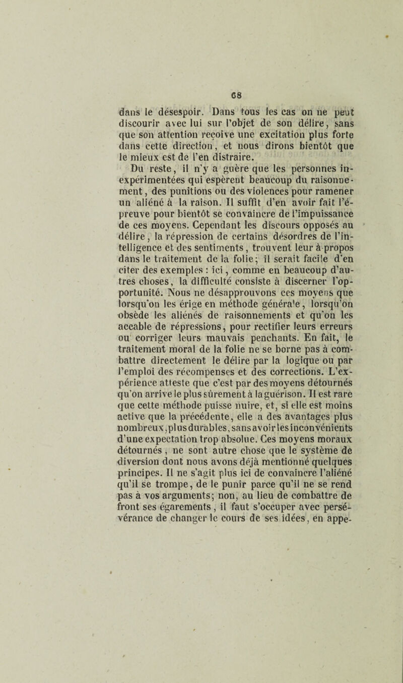 dans le desespoir. Dans tons les cas on ue peut discourir avec lui sur I’objet de son delire, sans que son attention recoive une excitation plus forte dans cette direction, et nous dirons bientot que le mieux est de Ten distraire. Du reste, il n’y a guere que les personnes in- experimentees qui espereut beaucoup du raisonue- ment, des punitions ou des violences pour ramener un aliene a la raison. II suffit d’en avoir fait I’e- preuve pour bient6t se convaincre de Timpuissance de ces moyens. Cependant les discours opposes au delire, la repression de certains desordres de I’in- telligence et des sentiments, trouvenl leur ^ propos dans le traitement de la folie; il serait facile d’en citer des exemples : ici, comme en beaucoup d’au- tres choses, la difficulte consiste a discerner I’op- portunite. Nous ne desapprouvons ces moyens que lorsqu’oo les edge en methode genera’e, lorsqu’on obsede les alienes de raisonnements et qu'on les accable de repressions, pour rectifier leurs erreurs ou’ corriger leurs mauvais penchants. En fait, le traitement moral de la folie ne se borne pas a com- battre directement le deiire par la logique ou par Temploi des recompenses et des corrections. L’ex- perience atteste que c’est par des moyens detournes qu’on arrive le plus surement a la guerison. Il est rare que cette methode puisse nuire, et, si elle est moins active que la prec^dente, elle a des avantages plus nombreux ,pl us durables, sans avoir les inconvenients d’une expectation trop absolue. Ces moyens moraux detournes , ne sont autre chose que le systeme de diversion dont nous avons deja mentionne quelques principes. Il ne s’agit plus ici de convaincre I’aliene qu’il se trompe, de le punir parce qu’il ne se rend pas a VOS arguments; non, au lieu de combattre de front ses egarements , il faut s’occuper avec perse¬ verance de changer le cours de ses idees, en appe-