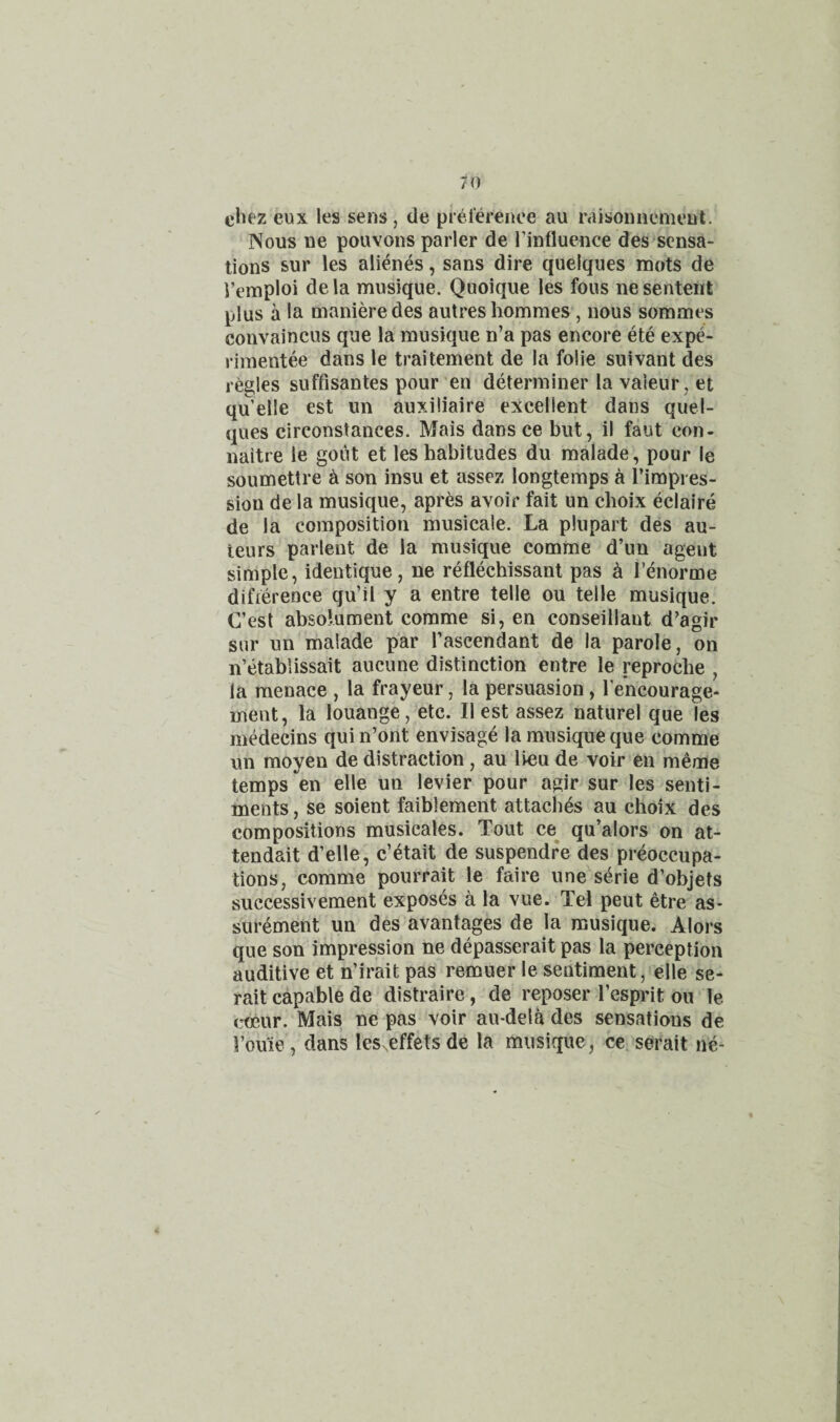 chez eux les sens , de prelerence au raisoniicnu'nt. Nous ue pouvons parler de Tinfluence des sensa¬ tions sur les alienes, sans dire quelques mots de i’emploi dela musique. Quoique les fous nesentent plus a la manieredes autres hommes, nous sommes convaincus que la musique n’a pas encore ete expe- rimentee dans le traitement de la folie suivant des regies suffisantes pour’en determiner la valeur, et qu’elle est im auxiliaire excellent dans quel¬ ques circonstances. Mais dans ce but, il faut con- naitre le goiit et les habitudes du malade, pour le soumetlre ^ son insu et assez longtemps a Timpres- sion de la musique, apr^s avoir fait un choix eclaire de la composition musicale. La plupart des au¬ teurs parlent de la musique comme d’un agent simple, identique, ne reflechissant pas ^ I’^iorme difierence qu’il y a entre telle ou telle musique. C’est absoluraent comme si, en conseillant d’agir sur un malade par Pascendant de la parole, on n’etablissait aucune distinction entre le reproche , la menace , la frayeur, la persuasion, I'encourage- ment, la louange, etc. II est assez naturel que les medecins quin’ont envisage la musique que comme un moyen de distraction, au lieu de voir en meoie temps en elle un levier pour agir sur les senti¬ ments , se soient faiblement attaches au choix des compositions musieales. Tout ce^ qu’alors on at- tendait d’elle, c’4tait de suspendre des preoccupa¬ tions, comme pourrait le faire une serie d’objets successivement exposes a la vue. Tel pent etre as- surement un des avantages de la musique. Alors que son impression ne depasserait pas la perception auditive et n’irait pas remuer le sentiment, elle se- rait capable de distraire, de reposer Pesprit ou le c^ur. Mais ne pas voir au-dela des sensations de Pouie, dans les^effetsde la musique, ce seirait ne-