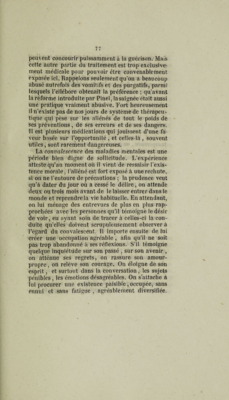 peuvent concourir puissamment a la guerison.'Mais cette autre partie du traitement est trop exclusive- ment medicale pour pouvoir etre convenablement pxposee ici. Bappelons seulementqu’on a beaucoup abuse autrefois des vomitifs et des purgatifs,'parmr lesquels I’ellebore obtenait la preference ; qu’avant la reforme introduite par Pinel, lasaignee etait aussi une pratique vraiment abusive. Fort heureusement il n’existe pas de nos jours de systeme de therapeu- tique qui pese sur les alienes de tout’ le poids de ses preventions, de ses erreurs et de ses dangers. II est plusieurs medications qui jouissent d’une fa¬ vour basee sur I’opportunite , et celles-l^ , sou vent utiles, sont rarernent dangereuses. La convalescence des maladies mentales est une periode bien digne de sollicitude. L'experience atteste qu’au moment ou il vient de ressaisir I’exis- tence morale, I’aliene est fort expose a une rechute, si on ne I’entoure de precautions ; la prudence veut qu’^ dater du jour ou a cesse le delire, on attende deux ou trois raois avant de le laisser entrer dans le monde et reprendre la vie habituelle. En attendant, on lui menage des entrevues de plus en plus rap- prochees avec les personnes qu’il temoigne le desir de voir, en ayant soin de tracer a celles-ci la con- duite qu’elles doivent scrupuleusement observer a regard du convalescent. Il importe ensuite- de lui creer une occupation agreable , afin qu’il ne soit pas trop abandonne a ses reflexions. S’il temoigne quelque inquietude sur son passe , sur son avenir , on attenue ses regrets, on rassure son amour- propre , on releve son courage. On 4Ioigne de son esprit, et sur tout dans la conversation, les sujets penibles, les emotions d^sagreables. On s’attache k lui procurer une existence paisible, occupee, sans ennui et sans fatigue , agreablement diversifi^e.