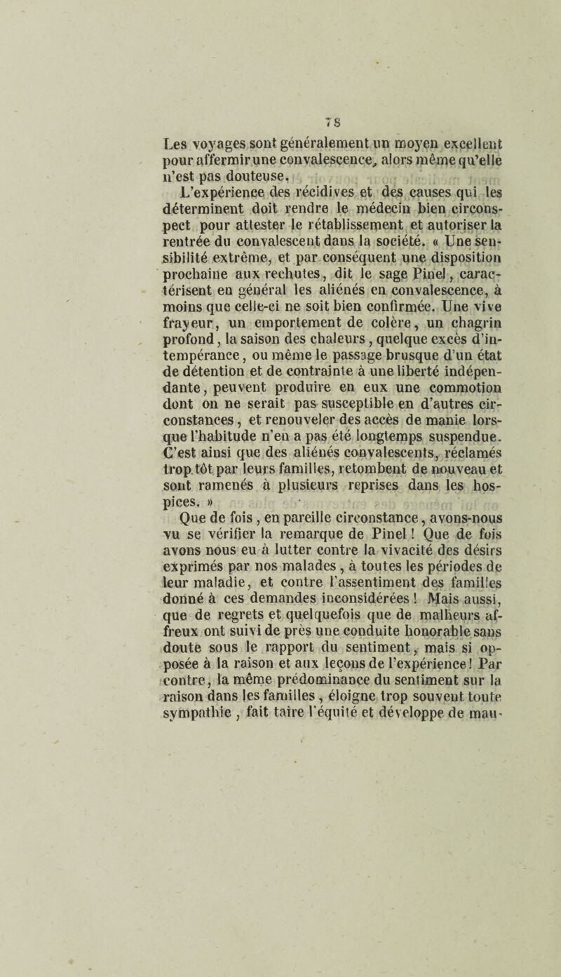 Les voyages sont generaiement im moyen excelleiit pour affermirune convalescence^ a!ors meine qu’elle ii’est pas douteuse, L’experience des recidives et des causes qui les d^terminent doit rendre le medecin bien circons- pect pour atlester le retablissement et autoriser la reutree du convalescent dans la societe. « Une sen¬ sibility extreme, et par consequent une disposition prochaine aux rechutes, dit le sagePinel, carac- terisent en general les alienes en convalescence, a moins que celle-ci ne soit bien confirmee. Une vive frayeur, un emportement de colere, un chagrin profond, la saison des chaleurs, quelque exces d’in- temperance, ou meme le passage brusque d’un etat de detention et de contrainle a uneliberte indepen- dante, peuvent produire en eux une commotion dont on ne serait pas susceptible en d’autres cir- constances, et renouveler des acces de manie lors- que I’habitude n'en a pas ete longtemps suspendue. C’est ainsi que des alienes convalescents, reclames trop.tdt par leurs families, retombent de nouveau et sont ramenes a plusieurs reprises dans les hos¬ pices. )) Que de fois , en pareille circonstance, avons-nous vu se verifier la remarque de Pinel! Que de fois avons nous eu a lutter centre la vivacite des desirs exprimes par nos malades, a toutes les periodes de leur maladie, et contre fassentiment des families donne a ces demandes inconsiderees 1 Mais aussi, que de regrets et quelquefois que de malheurs af- freux ont suivi de pres une epnduite honorable sans doute sous le rapport du sentiment, mais si op- posee a la raison et aux lecons de I’experience! Par •contre, la m^me predominance du sentiment sur la raison dans les families, eloigne Irop souvent toute sympathie , fait taire Tequite et developpe de man-