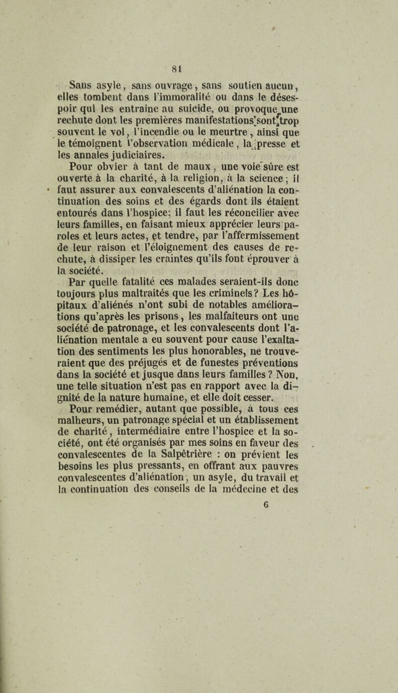 Sans asyle, sans ouvrage, sans soutien aucun, dies tombent dans I’inimoralite ou dans le deses- poir qui les entraine au suicide, ou provoque une rechute dont les premieres manifestations^sontftrop souvent le \ol, I’incendie ou le meurtre, ainsi que le temoignent i’observation m^dicale, lajpresse et les annales judiciaires. Pour obvier a tanl de maux, une voie^sure est ouverte h la charity, k la religion, a la science; il • faut assurer aux convalescents d’alienation la con¬ tinuation des soins et des egards dont ils etaient entoures dans Vhospice; il faut les reconcilier avec leurs families, en faisant mieux appr^cier leurs pa¬ roles et leurs actes, d tendre, par I’affermissement de leur raison et Teloignement des causes de re¬ chute, a dissiper les craintes qu’ils font eprouver a la socide. Par quelle fatalite ces malades seraient-ils done toujours plus maltrait^s que les criminels? Les hd- pitaux d’alienes n’ont subi de notables ameliora¬ tions qu’apres les prisons, les malfaiteurs ont une societe de patronage, et les convalescents dont Ta- lienation mentale a eu souvent pour cause I’exalta- tion des sentiments les plus honorables, ne trouve- raient que des prejuges et de funestes preventions dans la society et jusque dans leurs families ? Non, une telle situation n’est pas en rapport avec la di- gnite de la nature humaine, et elle doit cesser. Pour remedier, autant que possible, a tous ces ' malheurs, un patronage special et un etablissement de charite, intermediaire entre I’hospice et la so- ciete, ont ete organises par mes soins en favour des convalescentes de la Salpetriere : on previent les besoins les plus pressants, en offrant aux pauvres convalescentes d’alienation; un asyle, du travail et la continuation des conseils de la mddecine et des 6