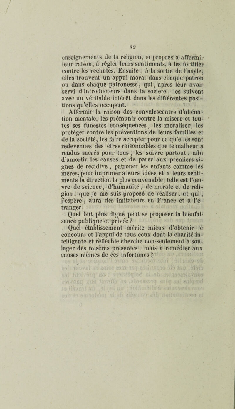 /» cnscignements de !a religion, si propres a affermir leur raison, a r^gler leurs sentiments, a les fortifier contre les rechutes. Ensuite , a la sortie de I’asyle, elles trouvent un appui moral dans chaque patron oil dans chaque patronesse, qui, apres leur avoir servi d’introducteurs dans la societe , les suivent avec un veritable interet dans les difierentes posi¬ tions qu’elles occupent. Affermir la raison des convalescentes d'aliena- tion mentaie, les premunir contre la misere et tou- tes ses funestes consequences, les moraliser, les prot^ger contre les preventions de leurs families et de la socit^t^, les faire accepter pour ce qu’elles sont redevenues des etres raisonnables que le malheur a rendus sacres pour tous , les suivre partout, afin d’amortir les causes et de parer aux premiers si- gnes de recidive , patroner les enfants comme les meres, pour imprimer a leurs idees et a leurs senti¬ ments la direction la plus convenable, telle est I’oeu- vre de science, d’humanit^ , de morale et de reli¬ gion , que je me suis propose de realiser, et qui, j’espere , aura des imitateurs en France et a I’e- tranger. Quel but plus digne peut se proposer la bienfai- sance publique et privee ? Quel etablissement merite mieux d’obtenir le concours et I’appui de tous ceux dont la cbarite iu- telligente et r^llechie cherche non-seulement a sou- lager des miseres presentes , mais a remMier aux causes memes de ces infortunes ?