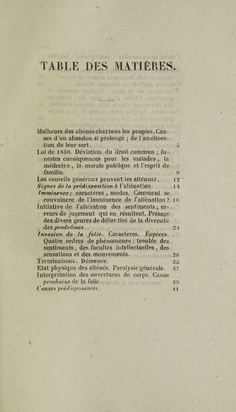 TABLE DES MATIERES Malheurs des alienescheztous les peuples.Cau¬ ses d’uu abandon si prolonge ; de I’ameliora- tion de leiir sort. .> Loi de 1838. Deviation du droit com mu n ; fu- nestes consequences pour les malades, la mMecine, la morale publique et Tesprit de famille. 9 Les conseils generaux peuvent les attenuer. ! 2 ' Signes de la predisposition a Talienation. 14 Imminence; caracteres, modes.. Comment se > convaincre de I’imminence de I’alienation ? IG Initiative de I’alteration des sentiments; er- reursde jugement qui en resultent. Presage des divers genres de delire tire d.e la diversite prodromes. 24 Invasion de la folie. Caracteres. Especes. Quatre ordres de phenom^nes : trouble des sentiments , des facultes intellectuelles, des sensations et des raouvements. 2s Terminaisons. Demence. 35 Etat physique des alienes. Paralysie generale. 37 Interpretation des ouvcrtures de corps. Cause /7roc/iai/ie de la Iblie. 30 Causes pvcdisposanles. 41