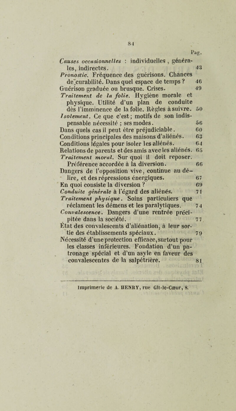 Pag. Causes occasionnelles : individuelles , g^n^ra- les, indirectes. 43 Pronostic. Frequence des guerisons. Chances de~curabilit6. Dans quel espace de temps ? 46 Gu^rison gradu^e ou brusque. Crises. 49 Traitement de la folie. Hygiene morale et physique. Utility d’un plan de conduite des Fimminence de la folie. Regies asuivre. 50 Isotement. Ce que c’est; motifs de son indis¬ pensable n^cessit(^; sesmodes. 56 Dans quels cas il peut etre pr^judiciable. Go Conditions principals des maisons d’ali^n^s. 63 Conditions Idgales pour isoler les ali^n^s. 64 Relations de parents et des amis avec les abends. 65 Traitement moral. Sur quoi il doit reposer. Pr6f6rence accord^e a la diversion. 66 Dangers de I’opposition vive, continue au d6- * lire, et des repressions energiques. 67 En quoi consiste la diversion ? 69 Conduite generate k I’dgard des alienes. 71 Traitement physique. Soins particuliers que redament les demens et les paralytiques. 74 Convalescence. Dangers d’une rentree prdci- pitee dans la societe. 77 Etat des convalescents d’alienation, a leur sor¬ tie des etablissements speciaux. 79 Ndcessite d’une protection efficace,surtout pour les classes inferieures. Fondation d’un pa¬ tronage special et d’un asyle en faVeur des convalescentes de la salpetriere. 81 Impriraerie de A, HENRY, rue Glt-le-CcEur, 8.