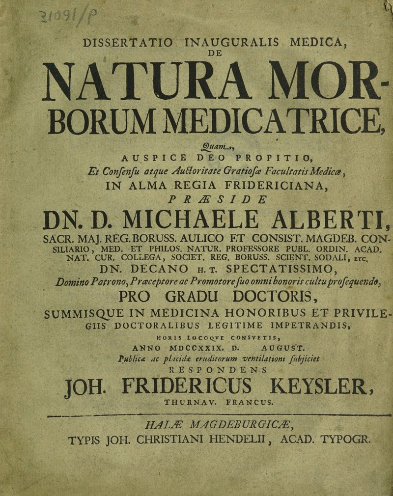 H *p •- 9 * * x f- i • DISSERTATIO INAUGURALIS MEDICA, NATURA MOR BORUM MEDICATRICE, AUSPICE DEO PROPITIO, Et Confenfu atque Auilorifate Gratiofa Facultatis Medica, IN ALMA REGIA FRIDERICIANA, P R JE S I D E DN. D. MICHAELE ALBERTI, SACR. MAJ. REG. BORUSS. AULICO ET CONSIST. MAGDEB. CON- S1LIARIO, MED. ET PHILOS. NATUR. PROFESSORE PUBL. ORDIN. ACAD. NAT. CUR. COLLEGA, SOCIET. REG. BORUSS. SCIENT. SODALI, etc. DN. DECANO h. t. SPECTATISSIMO, Domino Patrono, Prceceptore ac Promotorefuo omni honoris cultuprofequendo. PRO GRADU DOCTORIS, SUMMISQUE IN MEDICINA HONORIBUS ET PRIVILE¬ GIIS DOCTORALIBUS LEGITIME IMPETRANDIS, HORIS LOCO QV E CONSVETIS, ANNO MDCCXXIX. D. AUGUST. Tubltcx ac plicicU eruditorum ventilationi fubjiciet RESPONDENS JOH. FRIDERICUS KEYSLER, THUKNAV. FRANCUS. HALJE MAGDEBURGICJE, TYPIS JOH. CHRISTIANI HENDELII, ACAD. TYPOGR. \