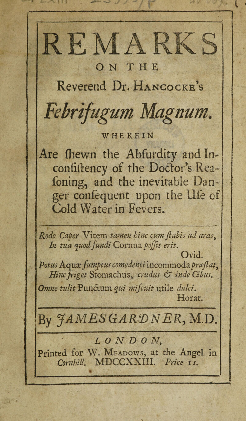 > REMARKS O N T H E Reverend Dr. Hangocke’s Febrifugum Magnum. WHEREIN Are (hewn the Abfurdity andln- confiftency of the Do&or’s Rea- i'oning, and the inevitable Dan¬ ger confequent upon the life of Cold Water in Fevers. Rode Caper Vitem tamen hinc cum flabis ad ay as3 In tua quod fundi Cornua poffit erit. Ovid. Potus Aqua? fumptus come dent i incommoda prrcftaty Hincfriget Stomachus, crudus & inde Cibus. Omne tulit Pundtum qui mifcuit utile dulci. Horat. By JAMES GARDNER, M.D. LONDON, Printed for W. Meadows, at the Angel in Cornhiil. MDCCXXIII. Price is.