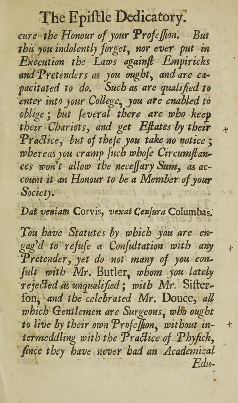 cure the Honour of your Profeffion. But this you indolently forget, nor ever put in Execution the Laws againfi Empiricks and ‘Pretenders as you ought, and are ca¬ pacitated to do. Such as arc qualified to enter into your College, you are enabled to oblige j but feveral there are who keep their Chariots, and get Efhates by their \ Pradice, but of thefe you take no notice j whereas you cramp fuch whofe Circumfian- ces won t allow the neceffary Sum, as ac¬ count it an Honour to be a Member of your Society. Datveniam Corvis, vtxat Qexjura Columbas.' Xou have Statutes by which you are en¬ gaged to refufe a Confultation with any ^ Pretender, yet do not many of you con- fult with Mr. Butler, whom you lately rejeBed as unqualified with Mr, Sifter- fon, and the celebrated Mr. Douce, all which Gentlemen are Surgeons, wbb ought to live by their own Profeffion, without in- + termeddling with the Pradice of Phyfick, fince they have never bad an Academical ‘ . Edu-