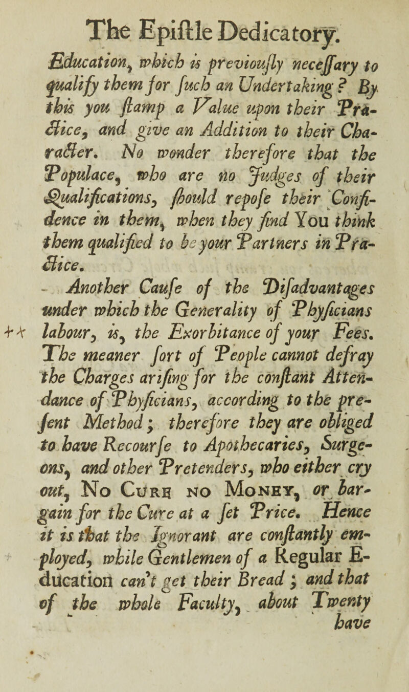 Education, which is previously neceffary to qualify them jor fuch an Undertaking ? By this you flamp a Value upon their ‘Pra¬ ctice, and give an Addition to their Cha¬ racter. No wonder therefore that the Populace, who are no Judges of their Qualifications, fhould repofe their Confi¬ dence in them, when they find You think them qualified to be your Partners in Pra¬ ctice. - Another Caufe of the DiJadvantages under which the Generality of Pbyficians ■f -V labour, is, the Exorbitance of your Fees. The meaner fort of People cannot defray the Charges arifing for the conflant Atten¬ dance of Pbyficians, according to the pre- fent Method; therefore they are obliged to have Recourfe to Apothecaries, Surge¬ ons, and other Pretenders, who either cry out, No Curb no Money, or bar¬ gain for the Cure at a fet Price. Hence it is that the Ignorant are conflantly em¬ ployed, while Gentlemen of a Regular E- ducation cant get their Bread and that of the whole Faculty, about Twenty