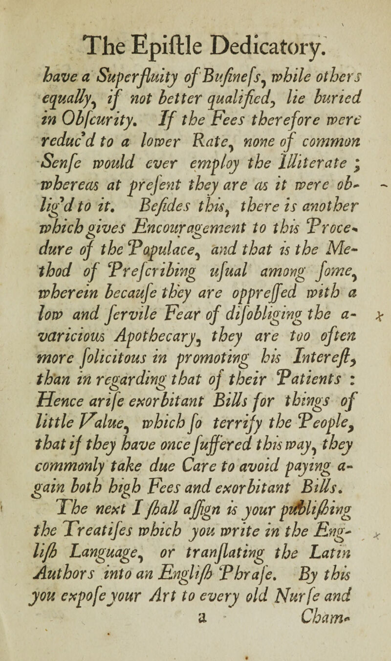 have a Superfluity of Bufinefs, while others equally, if not better qualified, lie buried in Obfcurity. If the Fees therefore were reduc'd to a lower Rate, none of common Senfe would ever employ the Illiterate j whereas at prejent they are as it were ob¬ lig'd to it. Befides this, there is another which gives Encouragement to this Proce- dure of the ‘Populace, and that is the Me¬ thod of Prefer ibing ufual among fame, wherein becaufe they are opprejfed with a low and fervile Fear of difobliging the a- varicious Apothecary, they are too often more felicitous in promoting his Intcrcfl, than in regarding that of their Patients : Hence arife exorbitant Bills for things of little Value, which fo terrify the Peoplef that if they have once fuffered this way, they commonly take due Care to avoid paying a- gain both high Fees and exorbitant Bills. The next I fhall affign is your pt/blifling the Treatifes which you write in the Eng- lifh Language, or tranflating the Latin Authors into an Englifh Pbrafe. By this you expofeyour Art to every old Nurfe and a • Cham-